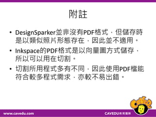 附註
• DesignSparker並非沒有PDF格式，但儲存時
是以類似照片形態存在，因此並不適用。
• Inkspace的PDF格式是以向量圖方式儲存，
所以可以用在切割。
• 切割所用程式多有不同，因此使用PDF檔能
符合較多程式需求，亦較不易出錯。
 