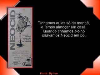 Tínhamos aulas só de manhã, e íamos almoçar em casa. Quando tinhamos piolho usavamos Neocid em pó. 