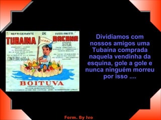 Dividíamos com nossos amigos uma Tubaína comprada naquela vendinha da esquina, gole a gole e nunca ninguém morreu por isso .... 