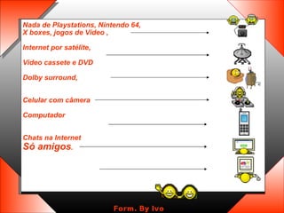 Nada de Playstations, Nintendo 64, X boxes, jogos de Vídeo ,  Internet por satélite,  Video cassete e DVD Dolby surround,  Celular com câmera  Computador  Chats na Internet  Só amigos .   