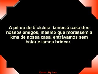 A pé ou de bicicleta, íamos à casa dos nossos amigos, mesmo que morassem a kms de nossa casa, entrávamos sem bater e íamos brincar.  