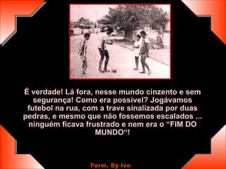 É verdade! Lá fora, nesse mundo cinzento e sem segurança! Como era possível? Jogávamos futebol na rua, com a trave sinalizada por duas pedras, e mesmo que não fossemos escalados ... ninguém ficava frustrado e nem era o “FIM DO MUNDO“! 