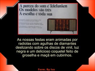 As nossas festas eram animadas por radiolas com agulhas de diamantes deslizando sobre os discos de vinil, luz negra e um delicioso coquetel feito de groselha e maçã em cubinhos . 