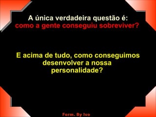 A única verdadeira questão é: como a gente conseguiu sobreviver?   E acima de tudo, como conseguimos desenvolver a nossa  personalidade?   