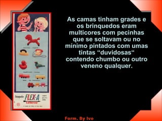 As camas tinham grades e os brinquedos eram multicores com pecinhas que se soltavam ou no mínimo pintados com umas tintas “duvidosas“ contendo chumbo ou outro veneno qualquer. 