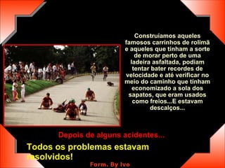 Construíamos aqueles famosos carrinhos de rolimã e aqueles que tinham a sorte de morar perto de uma ladeira asfaltada, podiam tentar bater recordes de velocidade e até verificar no meio do caminho que tinham economizado a sola dos sapatos, que eram usados como freios...E estavam descalços... Depois de alguns acidentes...   Todos os problemas estavam resolvidos! 