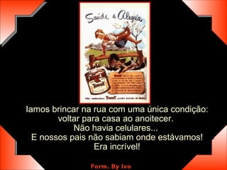 Iamos brincar na rua com uma única condição: voltar para casa ao anoitecer.  Não havia celulares...  E nossos pais não sabiam onde estávamos! Era incrível! 