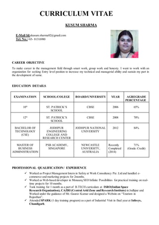 CURRICULUM VITAE
KUSUM SHARMA
CAREER OBJECTIVE
To make career in the management field through smart work, group work and honesty. I want to work with an
organization for seeking Entry level position to increase my technical and managerial ability and sustain my part in
the development of same.
EDUCATION DETAILS
EXAMINATION SCHOOL/COLEGE BOARD/UNIVERSITY YEAR AGREGRADE
PERCENTAGE
10th
ST. PATRICK’S
SCHOOL
CBSE 2006 65%
12th
ST. PATRICK’S
SCHOOL
CBSE 2008 70%
BACHELOR OF
TECHNOLOGY
(CSE)
JODHPUR
ENGINEERING
COLLEGE AND
RESEARCH CENTER
JODHPUR NATIONAL
UNIVERSITY
2012 84%
MASTER OF
BUSINESS
ADMINISTRATION
PSB ACADEMY,
SINGAPORE
NEWCASTLE
UNIVERSITY,
AUSTRALIA
Recently
Completed
(2014)
71%
(Grade: Credit)
PROFESSIONAL QUALIFICATION/ EXPERIENCE
 Worked as Project Management Intern in Safety at Work Consultancy Pte. Ltd and handled e-
commerce and marketing projects for 2months.
 Worked as Web-based developer in Monaarq SEO Infinite Possibilities for practical training on real-
time projects for 10 months.
 Took training for 1 month as a part of B.TECH curriculum at ISRO(Indian Space
Research Organization), CAZRI (Central Arid Zone and Research Institute) in Jodhpur and
Worked under the guidance of Mr. Gaurav Kumar and designed a Website on “Tourism in
Rajasthan”.
 Attended SPARK (1 day training program) as a part of Industrial Visit in final year at Infosys,
Chandigarh.
E-Mail Id:skusum.sharma82@gmail.com
Tel. No.:+65- 81316980
 