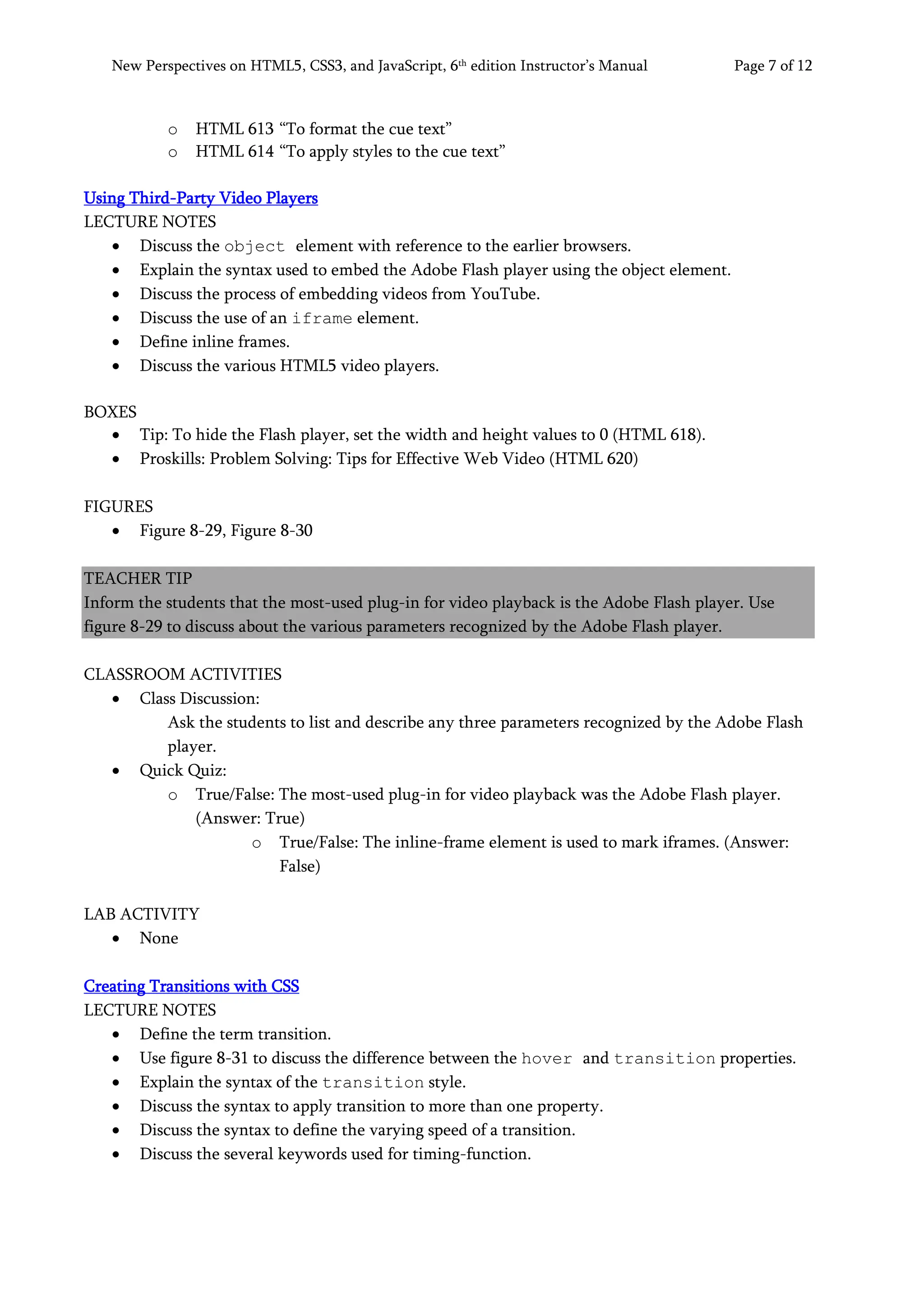 New Perspectives on HTML5, CSS3, and JavaScript, 6th
edition Instructor’s Manual Page 7 of 12
o HTML 613 “To format the cue text”
o HTML 614 “To apply styles to the cue text”
Using Third-Party Video Players
LECTURE NOTES
• Discuss the object element with reference to the earlier browsers.
• Explain the syntax used to embed the Adobe Flash player using the object element.
• Discuss the process of embedding videos from YouTube.
• Discuss the use of an iframe element.
• Define inline frames.
• Discuss the various HTML5 video players.
BOXES
• Tip: To hide the Flash player, set the width and height values to 0 (HTML 618).
• Proskills: Problem Solving: Tips for Effective Web Video (HTML 620)
FIGURES
• Figure 8-29, Figure 8-30
TEACHER TIP
Inform the students that the most-used plug-in for video playback is the Adobe Flash player. Use
figure 8-29 to discuss about the various parameters recognized by the Adobe Flash player.
CLASSROOM ACTIVITIES
• Class Discussion:
Ask the students to list and describe any three parameters recognized by the Adobe Flash
player.
• Quick Quiz:
o True/False: The most-used plug-in for video playback was the Adobe Flash player.
(Answer: True)
o True/False: The inline-frame element is used to mark iframes. (Answer:
False)
LAB ACTIVITY
• None
Creating Transitions with CSS
LECTURE NOTES
• Define the term transition.
• Use figure 8-31 to discuss the difference between the hover and transition properties.
• Explain the syntax of the transition style.
• Discuss the syntax to apply transition to more than one property.
• Discuss the syntax to define the varying speed of a transition.
• Discuss the several keywords used for timing-function.
 