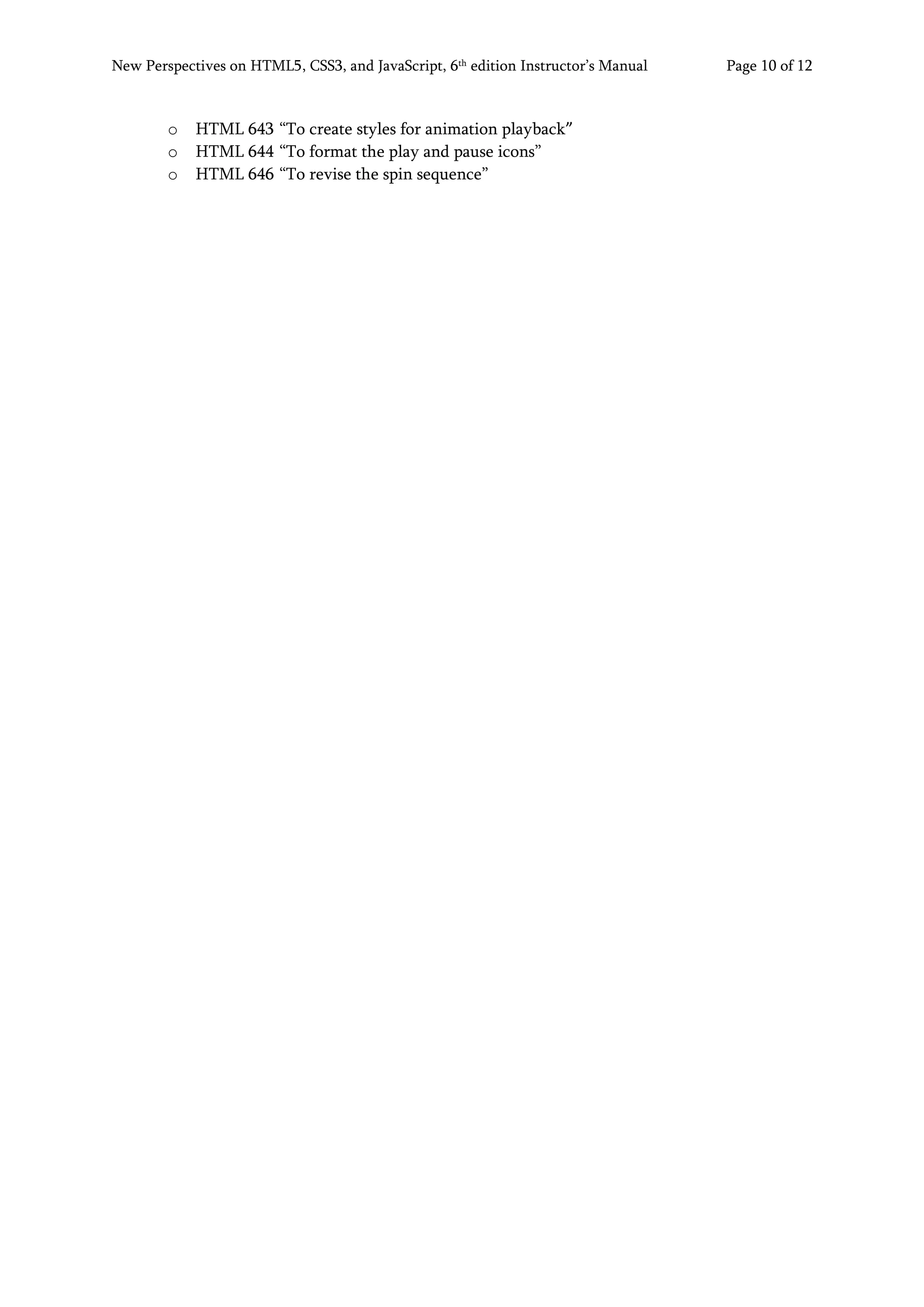 New Perspectives on HTML5, CSS3, and JavaScript, 6th
edition Instructor’s Manual Page 10 of 12
o HTML 643 “To create styles for animation playback”
o HTML 644 “To format the play and pause icons”
o HTML 646 “To revise the spin sequence”
 