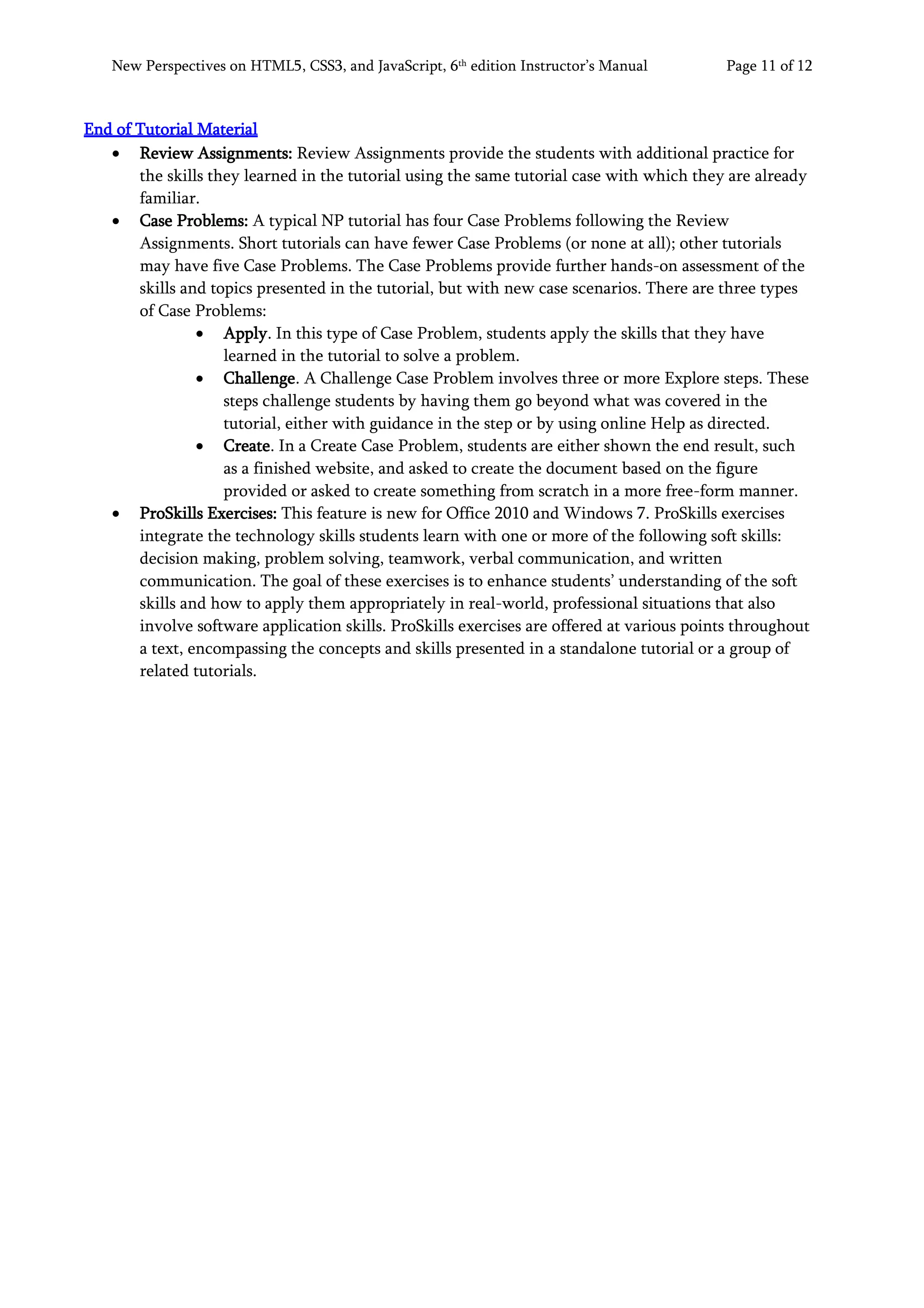 New Perspectives on HTML5, CSS3, and JavaScript, 6th
edition Instructor’s Manual Page 11 of 12
End of Tutorial Material
• Review Assignments: Review Assignments provide the students with additional practice for
the skills they learned in the tutorial using the same tutorial case with which they are already
familiar.
• Case Problems: A typical NP tutorial has four Case Problems following the Review
Assignments. Short tutorials can have fewer Case Problems (or none at all); other tutorials
may have five Case Problems. The Case Problems provide further hands-on assessment of the
skills and topics presented in the tutorial, but with new case scenarios. There are three types
of Case Problems:
• Apply. In this type of Case Problem, students apply the skills that they have
learned in the tutorial to solve a problem.
• Challenge. A Challenge Case Problem involves three or more Explore steps. These
steps challenge students by having them go beyond what was covered in the
tutorial, either with guidance in the step or by using online Help as directed.
• Create. In a Create Case Problem, students are either shown the end result, such
as a finished website, and asked to create the document based on the figure
provided or asked to create something from scratch in a more free-form manner.
• ProSkills Exercises: This feature is new for Office 2010 and Windows 7. ProSkills exercises
integrate the technology skills students learn with one or more of the following soft skills:
decision making, problem solving, teamwork, verbal communication, and written
communication. The goal of these exercises is to enhance students’ understanding of the soft
skills and how to apply them appropriately in real-world, professional situations that also
involve software application skills. ProSkills exercises are offered at various points throughout
a text, encompassing the concepts and skills presented in a standalone tutorial or a group of
related tutorials.
 