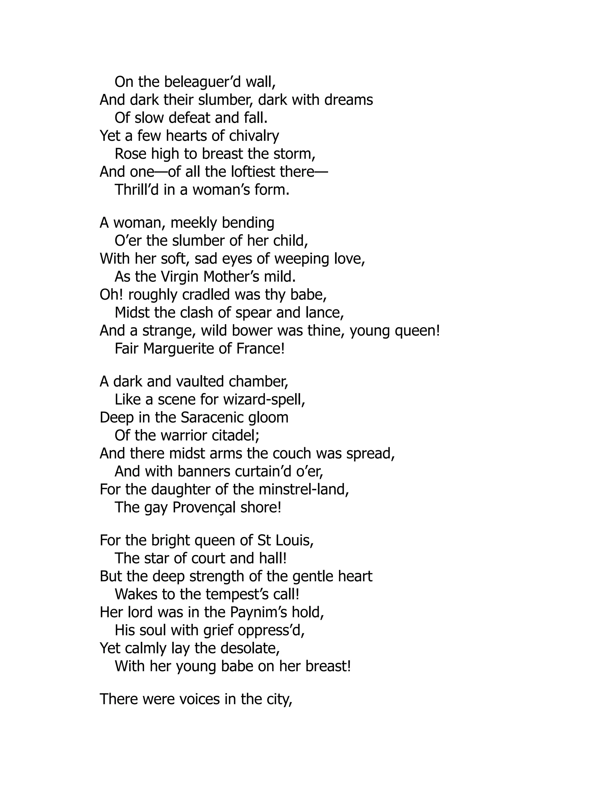 On the beleaguer’d wall,
And dark their slumber, dark with dreams
Of slow defeat and fall.
Yet a few hearts of chivalry
Rose high to breast the storm,
And one—of all the loftiest there—
Thrill’d in a woman’s form.
A woman, meekly bending
O’er the slumber of her child,
With her soft, sad eyes of weeping love,
As the Virgin Mother’s mild.
Oh! roughly cradled was thy babe,
Midst the clash of spear and lance,
And a strange, wild bower was thine, young queen!
Fair Marguerite of France!
A dark and vaulted chamber,
Like a scene for wizard-spell,
Deep in the Saracenic gloom
Of the warrior citadel;
And there midst arms the couch was spread,
And with banners curtain’d o’er,
For the daughter of the minstrel-land,
The gay Provençal shore!
For the bright queen of St Louis,
The star of court and hall!
But the deep strength of the gentle heart
Wakes to the tempest’s call!
Her lord was in the Paynim’s hold,
His soul with grief oppress’d,
Yet calmly lay the desolate,
With her young babe on her breast!
There were voices in the city,
 