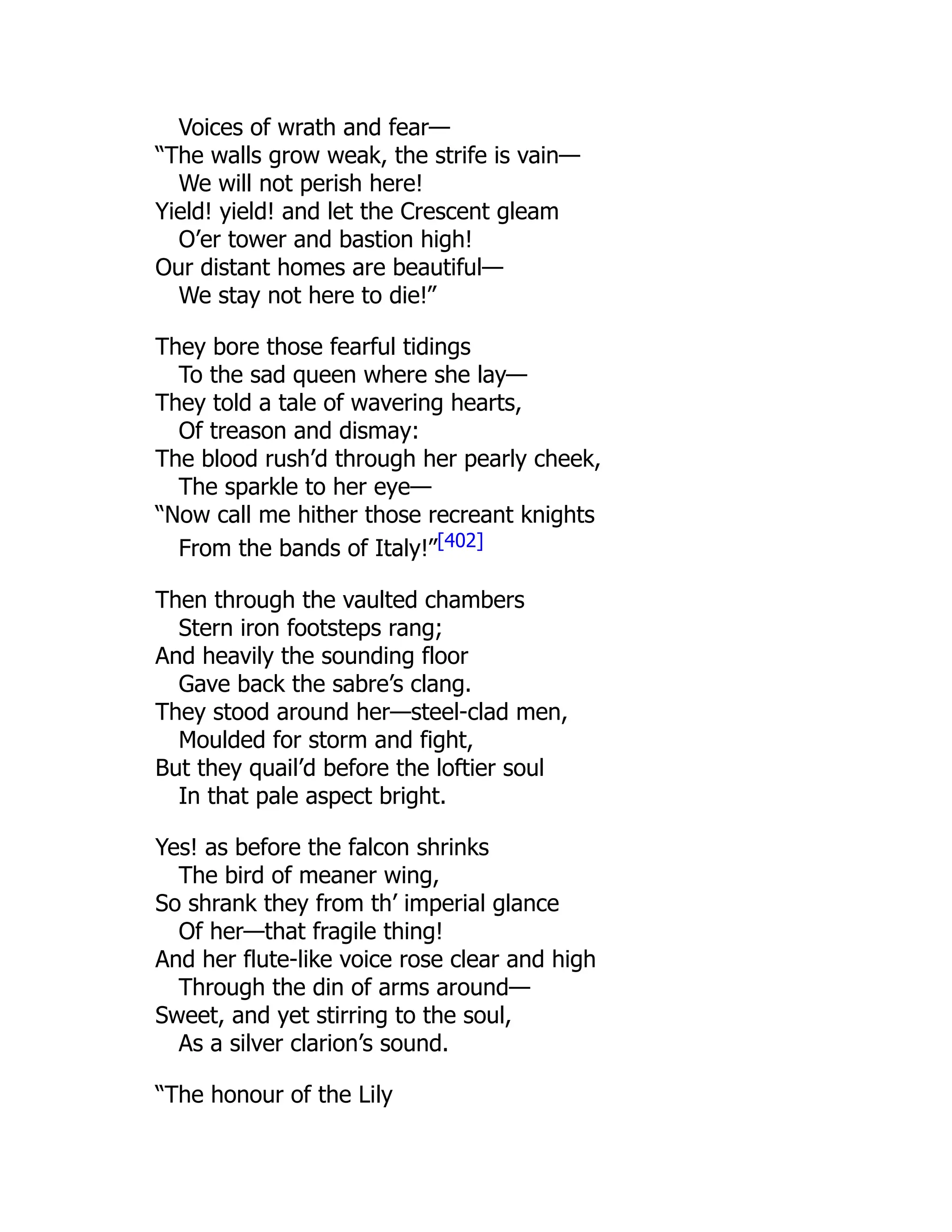 Voices of wrath and fear—
“The walls grow weak, the strife is vain—
We will not perish here!
Yield! yield! and let the Crescent gleam
O’er tower and bastion high!
Our distant homes are beautiful—
We stay not here to die!”
They bore those fearful tidings
To the sad queen where she lay—
They told a tale of wavering hearts,
Of treason and dismay:
The blood rush’d through her pearly cheek,
The sparkle to her eye—
“Now call me hither those recreant knights
From the bands of Italy!”[402]
Then through the vaulted chambers
Stern iron footsteps rang;
And heavily the sounding floor
Gave back the sabre’s clang.
They stood around her—steel-clad men,
Moulded for storm and fight,
But they quail’d before the loftier soul
In that pale aspect bright.
Yes! as before the falcon shrinks
The bird of meaner wing,
So shrank they from th’ imperial glance
Of her—that fragile thing!
And her flute-like voice rose clear and high
Through the din of arms around—
Sweet, and yet stirring to the soul,
As a silver clarion’s sound.
“The honour of the Lily
 