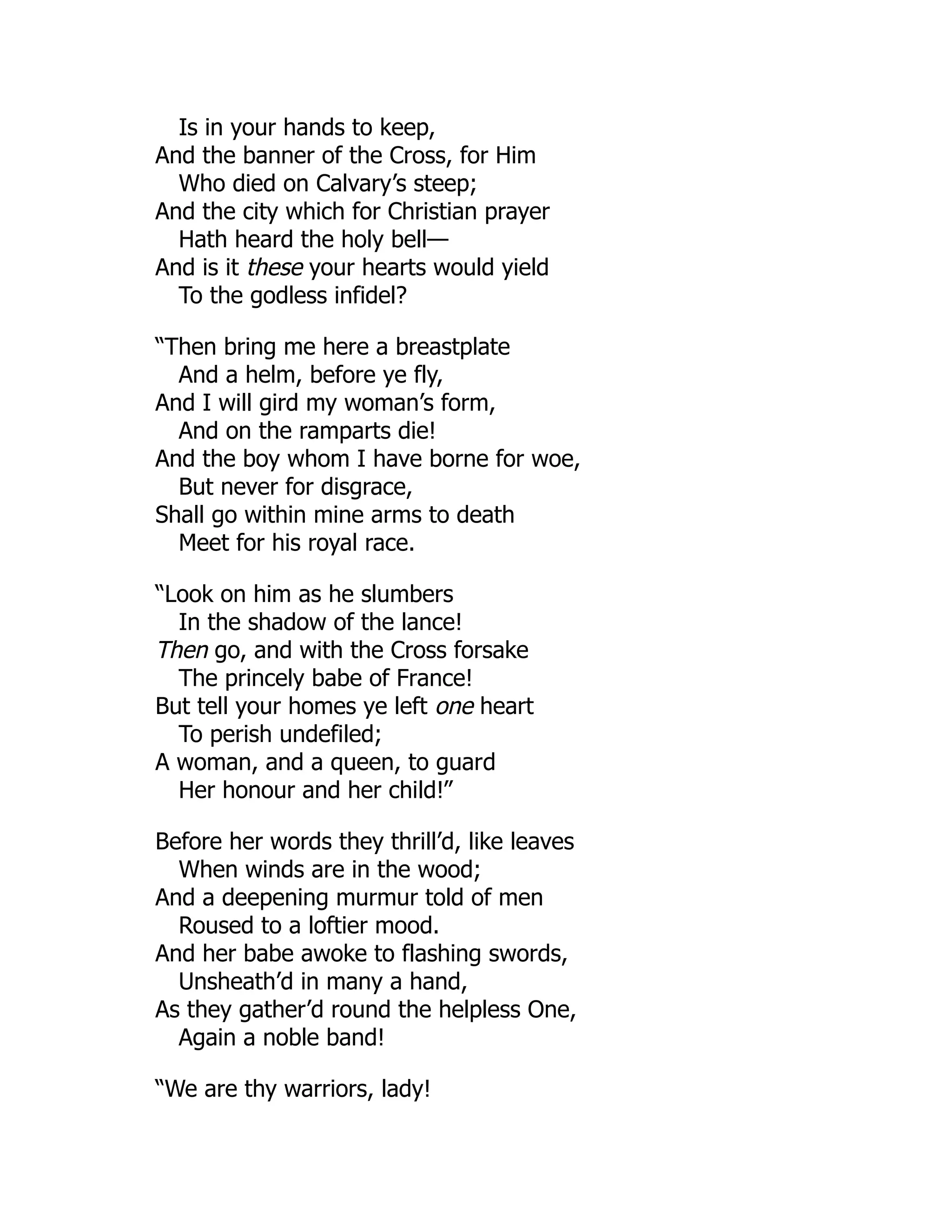 Is in your hands to keep,
And the banner of the Cross, for Him
Who died on Calvary’s steep;
And the city which for Christian prayer
Hath heard the holy bell—
And is it these your hearts would yield
To the godless infidel?
“Then bring me here a breastplate
And a helm, before ye fly,
And I will gird my woman’s form,
And on the ramparts die!
And the boy whom I have borne for woe,
But never for disgrace,
Shall go within mine arms to death
Meet for his royal race.
“Look on him as he slumbers
In the shadow of the lance!
Then go, and with the Cross forsake
The princely babe of France!
But tell your homes ye left one heart
To perish undefiled;
A woman, and a queen, to guard
Her honour and her child!”
Before her words they thrill’d, like leaves
When winds are in the wood;
And a deepening murmur told of men
Roused to a loftier mood.
And her babe awoke to flashing swords,
Unsheath’d in many a hand,
As they gather’d round the helpless One,
Again a noble band!
“We are thy warriors, lady!
 