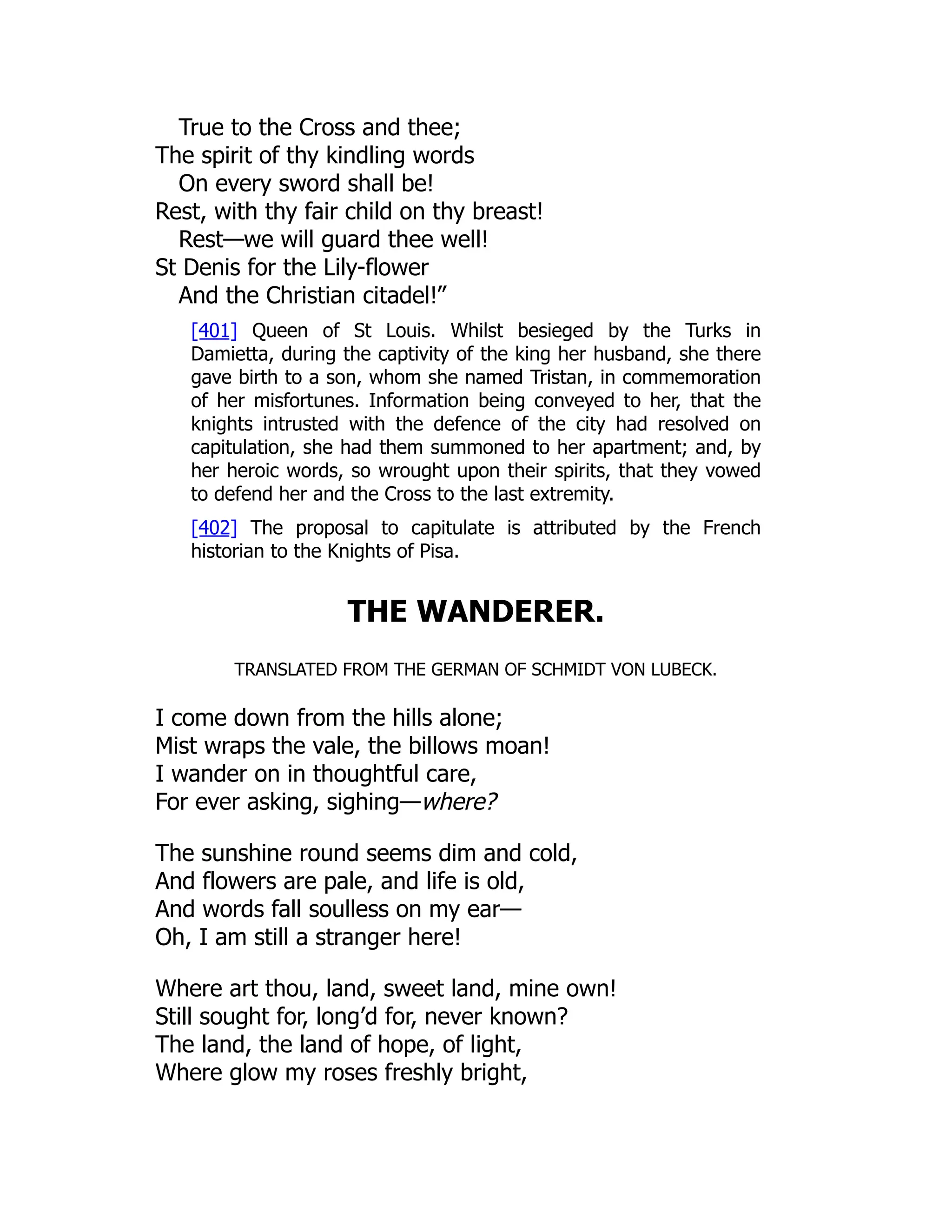 True to the Cross and thee;
The spirit of thy kindling words
On every sword shall be!
Rest, with thy fair child on thy breast!
Rest—we will guard thee well!
St Denis for the Lily-flower
And the Christian citadel!”
[401] Queen of St Louis. Whilst besieged by the Turks in
Damietta, during the captivity of the king her husband, she there
gave birth to a son, whom she named Tristan, in commemoration
of her misfortunes. Information being conveyed to her, that the
knights intrusted with the defence of the city had resolved on
capitulation, she had them summoned to her apartment; and, by
her heroic words, so wrought upon their spirits, that they vowed
to defend her and the Cross to the last extremity.
[402] The proposal to capitulate is attributed by the French
historian to the Knights of Pisa.
THE WANDERER.
TRANSLATED FROM THE GERMAN OF SCHMIDT VON LUBECK.
I come down from the hills alone;
Mist wraps the vale, the billows moan!
I wander on in thoughtful care,
For ever asking, sighing—where?
The sunshine round seems dim and cold,
And flowers are pale, and life is old,
And words fall soulless on my ear—
Oh, I am still a stranger here!
Where art thou, land, sweet land, mine own!
Still sought for, long’d for, never known?
The land, the land of hope, of light,
Where glow my roses freshly bright,
 