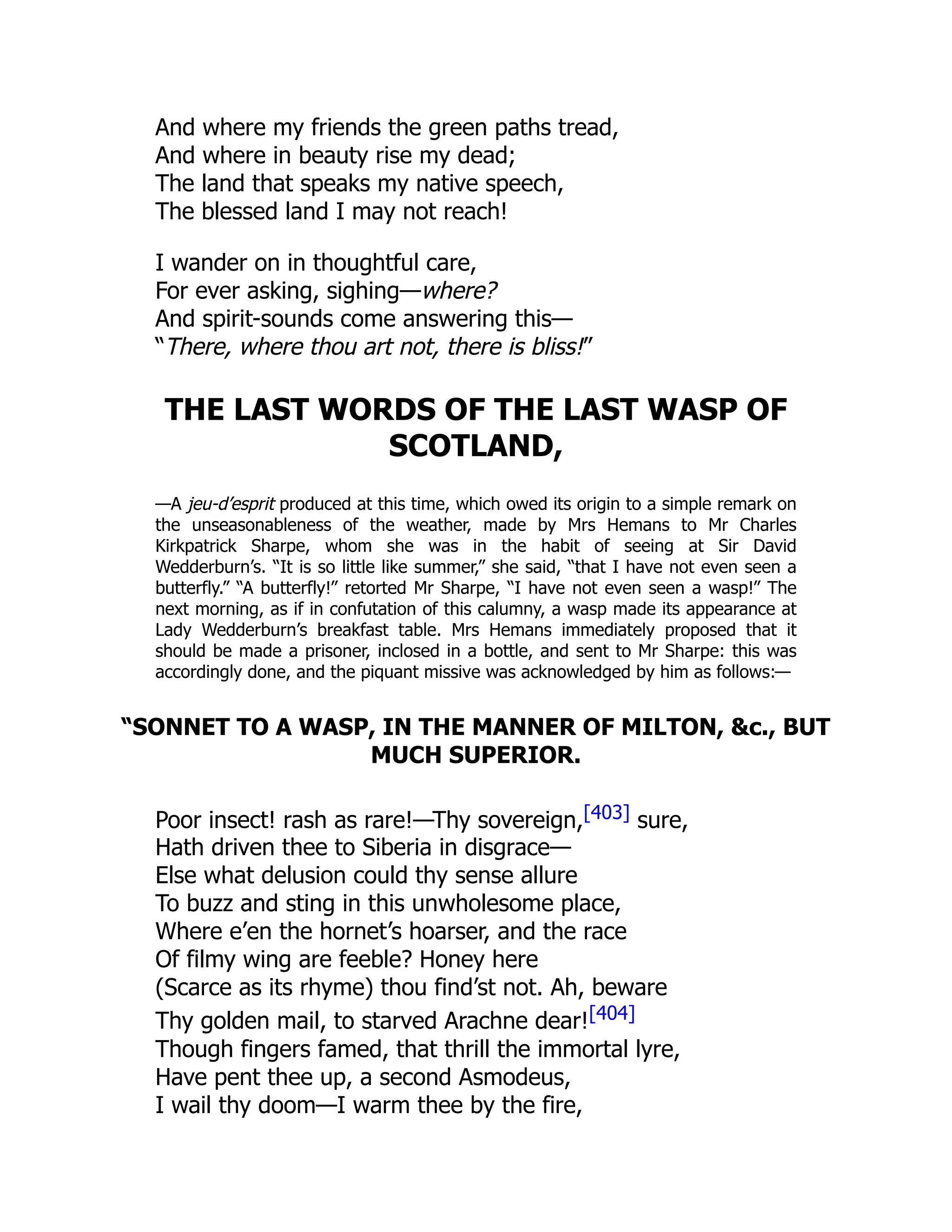 And where my friends the green paths tread,
And where in beauty rise my dead;
The land that speaks my native speech,
The blessed land I may not reach!
I wander on in thoughtful care,
For ever asking, sighing—where?
And spirit-sounds come answering this—
“There, where thou art not, there is bliss!”
THE LAST WORDS OF THE LAST WASP OF
SCOTLAND,
—A jeu-d’esprit produced at this time, which owed its origin to a simple remark on
the unseasonableness of the weather, made by Mrs Hemans to Mr Charles
Kirkpatrick Sharpe, whom she was in the habit of seeing at Sir David
Wedderburn’s. “It is so little like summer,” she said, “that I have not even seen a
butterfly.” “A butterfly!” retorted Mr Sharpe, “I have not even seen a wasp!” The
next morning, as if in confutation of this calumny, a wasp made its appearance at
Lady Wedderburn’s breakfast table. Mrs Hemans immediately proposed that it
should be made a prisoner, inclosed in a bottle, and sent to Mr Sharpe: this was
accordingly done, and the piquant missive was acknowledged by him as follows:—
“SONNET TO A WASP, IN THE MANNER OF MILTON, &c., BUT
MUCH SUPERIOR.
Poor insect! rash as rare!—Thy sovereign,[403] sure,
Hath driven thee to Siberia in disgrace—
Else what delusion could thy sense allure
To buzz and sting in this unwholesome place,
Where e’en the hornet’s hoarser, and the race
Of filmy wing are feeble? Honey here
(Scarce as its rhyme) thou find’st not. Ah, beware
Thy golden mail, to starved Arachne dear![404]
Though fingers famed, that thrill the immortal lyre,
Have pent thee up, a second Asmodeus,
I wail thy doom—I warm thee by the fire,
 