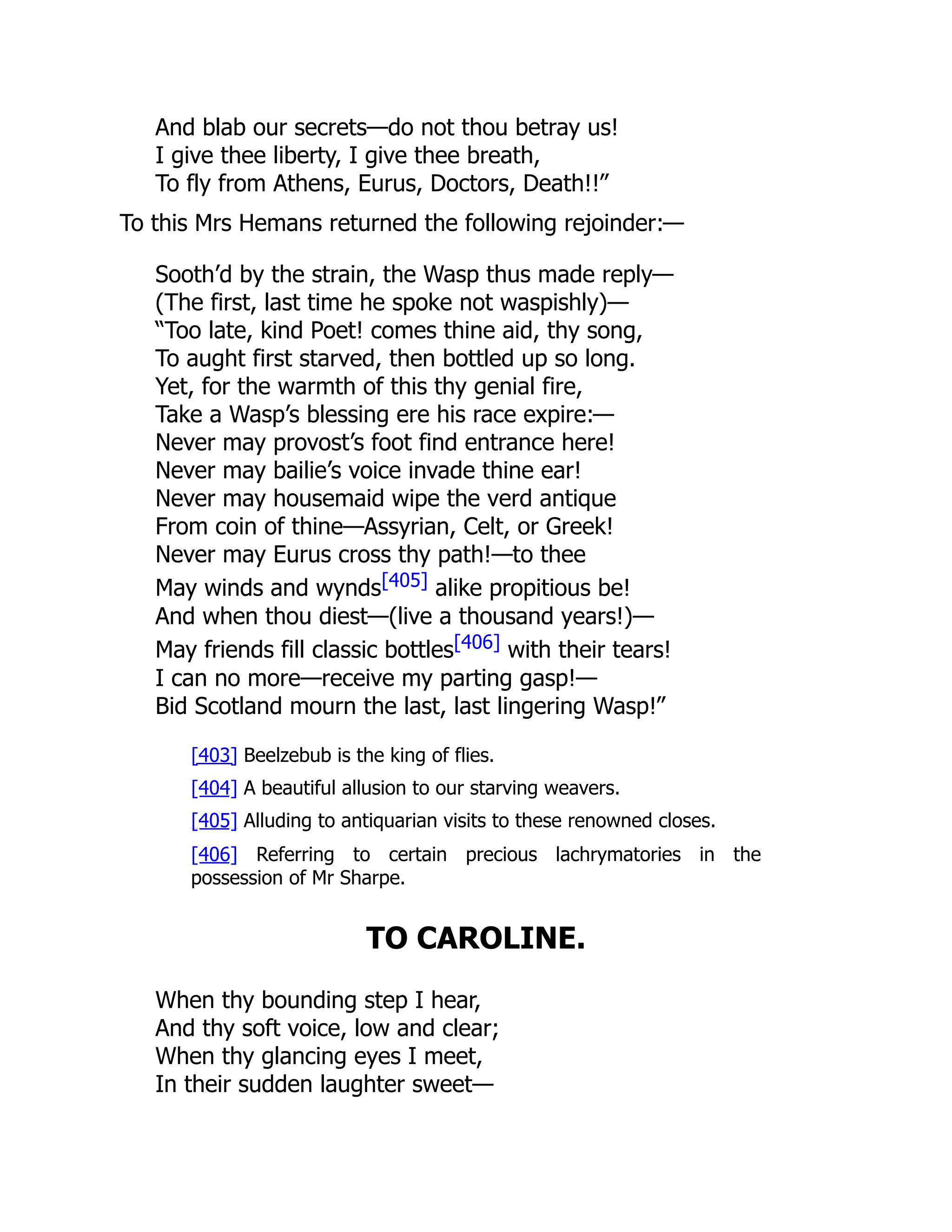 And blab our secrets—do not thou betray us!
I give thee liberty, I give thee breath,
To fly from Athens, Eurus, Doctors, Death!!”
To this Mrs Hemans returned the following rejoinder:—
Sooth’d by the strain, the Wasp thus made reply—
(The first, last time he spoke not waspishly)—
“Too late, kind Poet! comes thine aid, thy song,
To aught first starved, then bottled up so long.
Yet, for the warmth of this thy genial fire,
Take a Wasp’s blessing ere his race expire:—
Never may provost’s foot find entrance here!
Never may bailie’s voice invade thine ear!
Never may housemaid wipe the verd antique
From coin of thine—Assyrian, Celt, or Greek!
Never may Eurus cross thy path!—to thee
May winds and wynds[405] alike propitious be!
And when thou diest—(live a thousand years!)—
May friends fill classic bottles[406] with their tears!
I can no more—receive my parting gasp!—
Bid Scotland mourn the last, last lingering Wasp!”
[403] Beelzebub is the king of flies.
[404] A beautiful allusion to our starving weavers.
[405] Alluding to antiquarian visits to these renowned closes.
[406] Referring to certain precious lachrymatories in the
possession of Mr Sharpe.
TO CAROLINE.
When thy bounding step I hear,
And thy soft voice, low and clear;
When thy glancing eyes I meet,
In their sudden laughter sweet—
 