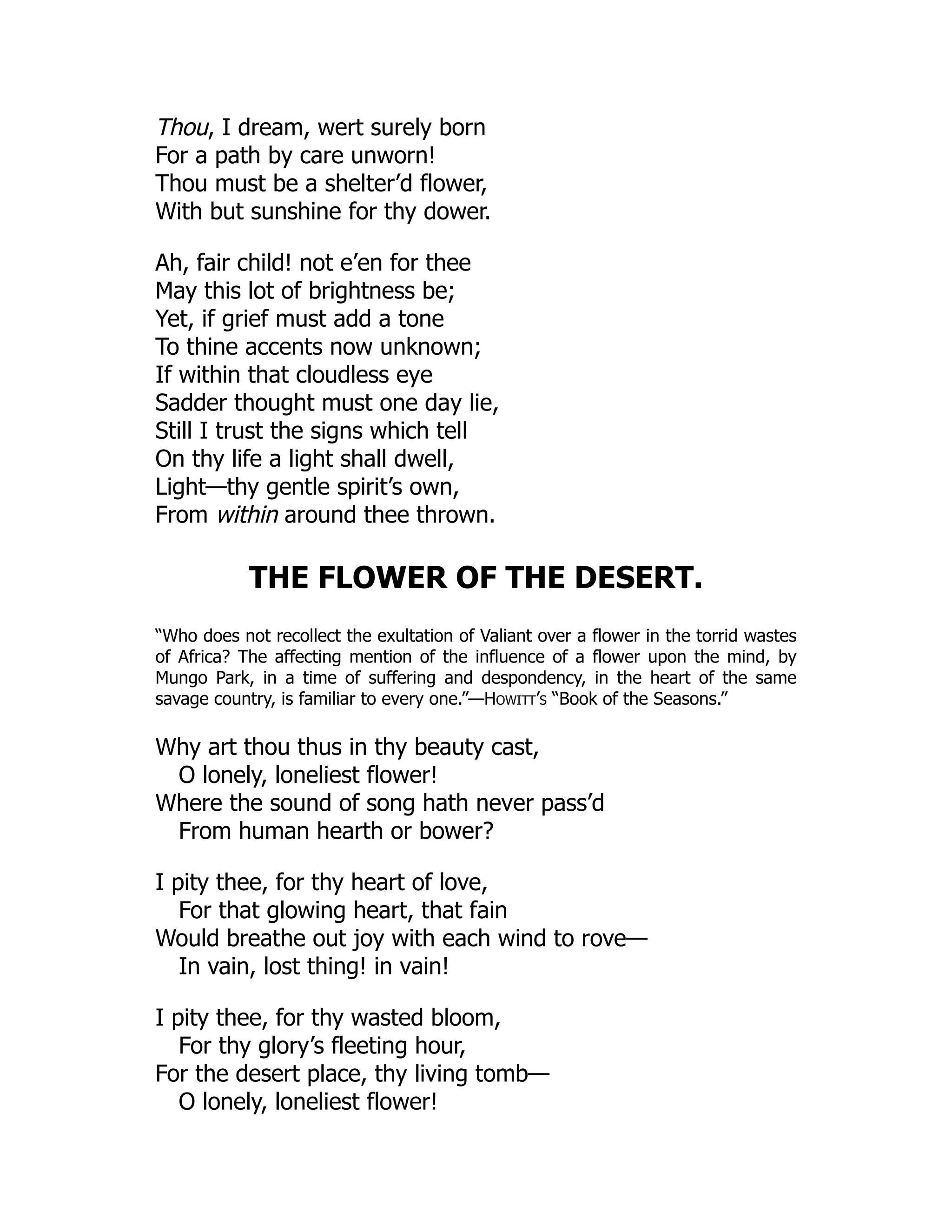 Thou, I dream, wert surely born
For a path by care unworn!
Thou must be a shelter’d flower,
With but sunshine for thy dower.
Ah, fair child! not e’en for thee
May this lot of brightness be;
Yet, if grief must add a tone
To thine accents now unknown;
If within that cloudless eye
Sadder thought must one day lie,
Still I trust the signs which tell
On thy life a light shall dwell,
Light—thy gentle spirit’s own,
From within around thee thrown.
THE FLOWER OF THE DESERT.
“Who does not recollect the exultation of Valiant over a flower in the torrid wastes
of Africa? The affecting mention of the influence of a flower upon the mind, by
Mungo Park, in a time of suffering and despondency, in the heart of the same
savage country, is familiar to every one.”—Howitt’s “Book of the Seasons.”
Why art thou thus in thy beauty cast,
O lonely, loneliest flower!
Where the sound of song hath never pass’d
From human hearth or bower?
I pity thee, for thy heart of love,
For that glowing heart, that fain
Would breathe out joy with each wind to rove—
In vain, lost thing! in vain!
I pity thee, for thy wasted bloom,
For thy glory’s fleeting hour,
For the desert place, thy living tomb—
O lonely, loneliest flower!
 