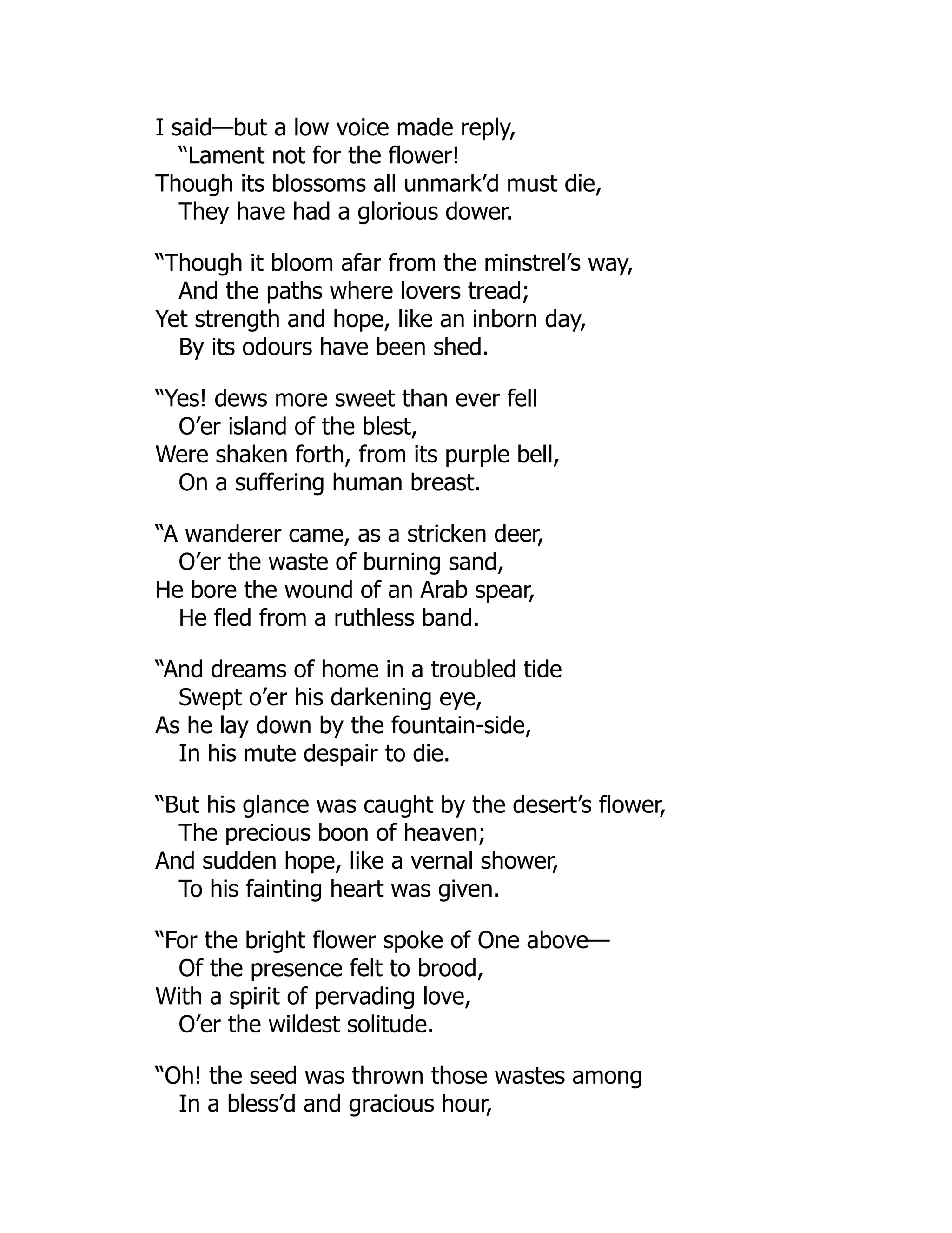 I said—but a low voice made reply,
“Lament not for the flower!
Though its blossoms all unmark’d must die,
They have had a glorious dower.
“Though it bloom afar from the minstrel’s way,
And the paths where lovers tread;
Yet strength and hope, like an inborn day,
By its odours have been shed.
“Yes! dews more sweet than ever fell
O’er island of the blest,
Were shaken forth, from its purple bell,
On a suffering human breast.
“A wanderer came, as a stricken deer,
O’er the waste of burning sand,
He bore the wound of an Arab spear,
He fled from a ruthless band.
“And dreams of home in a troubled tide
Swept o’er his darkening eye,
As he lay down by the fountain-side,
In his mute despair to die.
“But his glance was caught by the desert’s flower,
The precious boon of heaven;
And sudden hope, like a vernal shower,
To his fainting heart was given.
“For the bright flower spoke of One above—
Of the presence felt to brood,
With a spirit of pervading love,
O’er the wildest solitude.
“Oh! the seed was thrown those wastes among
In a bless’d and gracious hour,
 