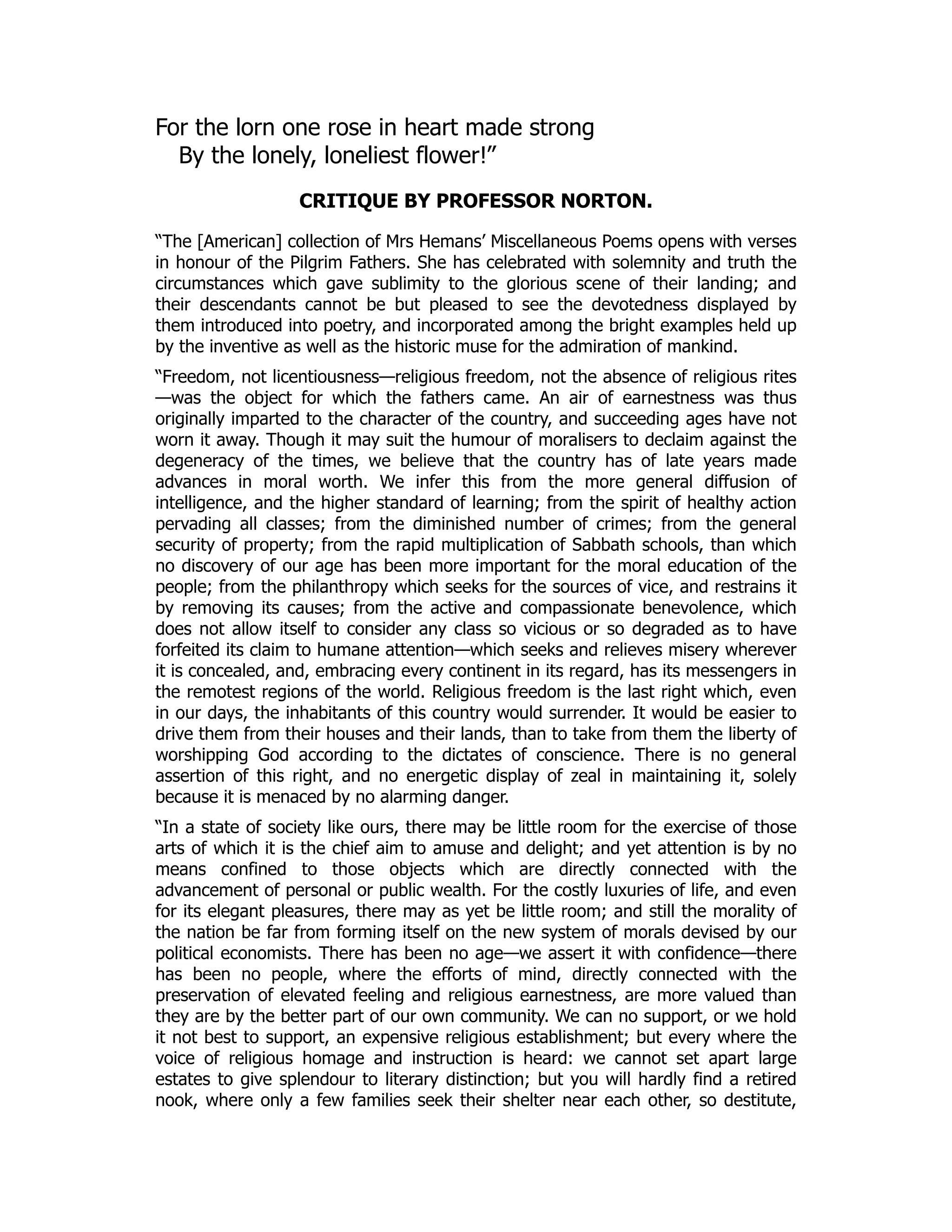 For the lorn one rose in heart made strong
By the lonely, loneliest flower!”
CRITIQUE BY PROFESSOR NORTON.
“The [American] collection of Mrs Hemans’ Miscellaneous Poems opens with verses
in honour of the Pilgrim Fathers. She has celebrated with solemnity and truth the
circumstances which gave sublimity to the glorious scene of their landing; and
their descendants cannot be but pleased to see the devotedness displayed by
them introduced into poetry, and incorporated among the bright examples held up
by the inventive as well as the historic muse for the admiration of mankind.
“Freedom, not licentiousness—religious freedom, not the absence of religious rites
—was the object for which the fathers came. An air of earnestness was thus
originally imparted to the character of the country, and succeeding ages have not
worn it away. Though it may suit the humour of moralisers to declaim against the
degeneracy of the times, we believe that the country has of late years made
advances in moral worth. We infer this from the more general diffusion of
intelligence, and the higher standard of learning; from the spirit of healthy action
pervading all classes; from the diminished number of crimes; from the general
security of property; from the rapid multiplication of Sabbath schools, than which
no discovery of our age has been more important for the moral education of the
people; from the philanthropy which seeks for the sources of vice, and restrains it
by removing its causes; from the active and compassionate benevolence, which
does not allow itself to consider any class so vicious or so degraded as to have
forfeited its claim to humane attention—which seeks and relieves misery wherever
it is concealed, and, embracing every continent in its regard, has its messengers in
the remotest regions of the world. Religious freedom is the last right which, even
in our days, the inhabitants of this country would surrender. It would be easier to
drive them from their houses and their lands, than to take from them the liberty of
worshipping God according to the dictates of conscience. There is no general
assertion of this right, and no energetic display of zeal in maintaining it, solely
because it is menaced by no alarming danger.
“In a state of society like ours, there may be little room for the exercise of those
arts of which it is the chief aim to amuse and delight; and yet attention is by no
means confined to those objects which are directly connected with the
advancement of personal or public wealth. For the costly luxuries of life, and even
for its elegant pleasures, there may as yet be little room; and still the morality of
the nation be far from forming itself on the new system of morals devised by our
political economists. There has been no age—we assert it with confidence—there
has been no people, where the efforts of mind, directly connected with the
preservation of elevated feeling and religious earnestness, are more valued than
they are by the better part of our own community. We can no support, or we hold
it not best to support, an expensive religious establishment; but every where the
voice of religious homage and instruction is heard: we cannot set apart large
estates to give splendour to literary distinction; but you will hardly find a retired
nook, where only a few families seek their shelter near each other, so destitute,
 