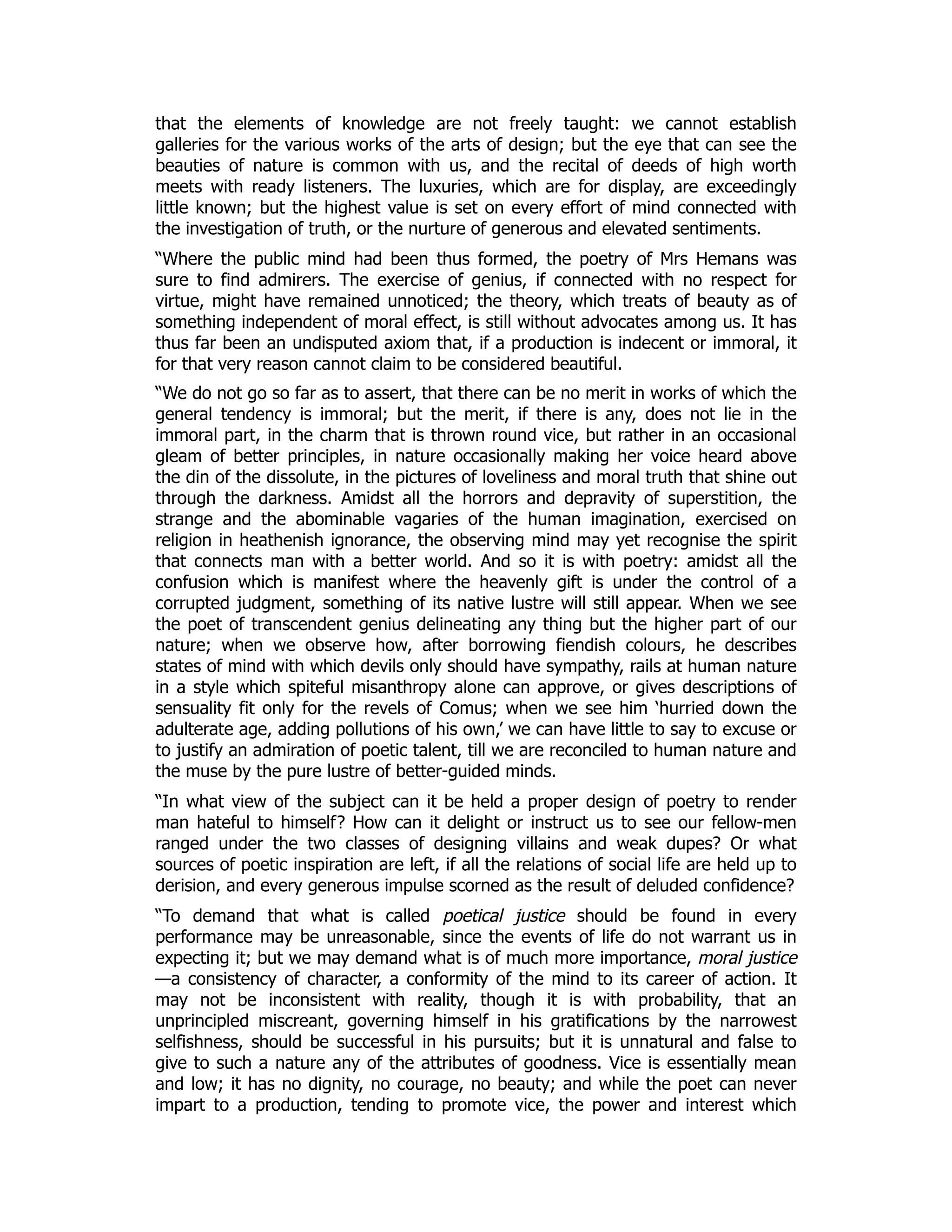 that the elements of knowledge are not freely taught: we cannot establish
galleries for the various works of the arts of design; but the eye that can see the
beauties of nature is common with us, and the recital of deeds of high worth
meets with ready listeners. The luxuries, which are for display, are exceedingly
little known; but the highest value is set on every effort of mind connected with
the investigation of truth, or the nurture of generous and elevated sentiments.
“Where the public mind had been thus formed, the poetry of Mrs Hemans was
sure to find admirers. The exercise of genius, if connected with no respect for
virtue, might have remained unnoticed; the theory, which treats of beauty as of
something independent of moral effect, is still without advocates among us. It has
thus far been an undisputed axiom that, if a production is indecent or immoral, it
for that very reason cannot claim to be considered beautiful.
“We do not go so far as to assert, that there can be no merit in works of which the
general tendency is immoral; but the merit, if there is any, does not lie in the
immoral part, in the charm that is thrown round vice, but rather in an occasional
gleam of better principles, in nature occasionally making her voice heard above
the din of the dissolute, in the pictures of loveliness and moral truth that shine out
through the darkness. Amidst all the horrors and depravity of superstition, the
strange and the abominable vagaries of the human imagination, exercised on
religion in heathenish ignorance, the observing mind may yet recognise the spirit
that connects man with a better world. And so it is with poetry: amidst all the
confusion which is manifest where the heavenly gift is under the control of a
corrupted judgment, something of its native lustre will still appear. When we see
the poet of transcendent genius delineating any thing but the higher part of our
nature; when we observe how, after borrowing fiendish colours, he describes
states of mind with which devils only should have sympathy, rails at human nature
in a style which spiteful misanthropy alone can approve, or gives descriptions of
sensuality fit only for the revels of Comus; when we see him ‘hurried down the
adulterate age, adding pollutions of his own,’ we can have little to say to excuse or
to justify an admiration of poetic talent, till we are reconciled to human nature and
the muse by the pure lustre of better-guided minds.
“In what view of the subject can it be held a proper design of poetry to render
man hateful to himself? How can it delight or instruct us to see our fellow-men
ranged under the two classes of designing villains and weak dupes? Or what
sources of poetic inspiration are left, if all the relations of social life are held up to
derision, and every generous impulse scorned as the result of deluded confidence?
“To demand that what is called poetical justice should be found in every
performance may be unreasonable, since the events of life do not warrant us in
expecting it; but we may demand what is of much more importance, moral justice
—a consistency of character, a conformity of the mind to its career of action. It
may not be inconsistent with reality, though it is with probability, that an
unprincipled miscreant, governing himself in his gratifications by the narrowest
selfishness, should be successful in his pursuits; but it is unnatural and false to
give to such a nature any of the attributes of goodness. Vice is essentially mean
and low; it has no dignity, no courage, no beauty; and while the poet can never
impart to a production, tending to promote vice, the power and interest which
 