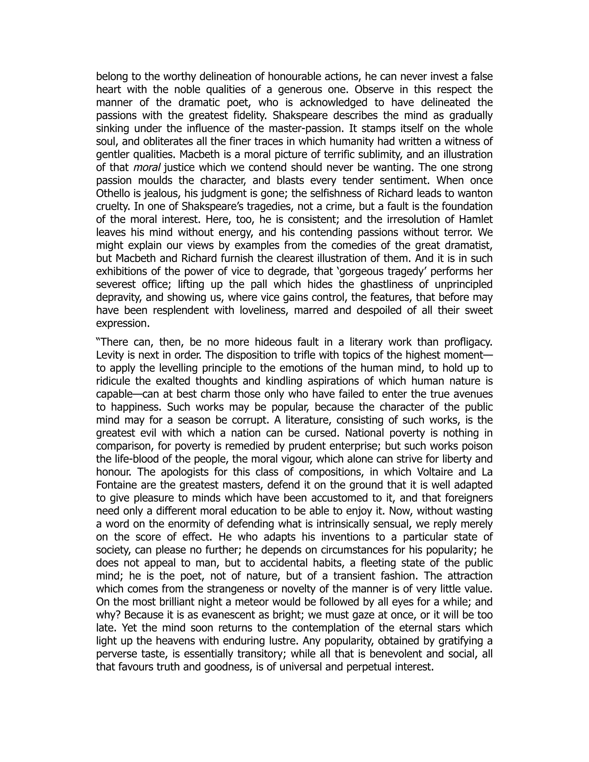 belong to the worthy delineation of honourable actions, he can never invest a false
heart with the noble qualities of a generous one. Observe in this respect the
manner of the dramatic poet, who is acknowledged to have delineated the
passions with the greatest fidelity. Shakspeare describes the mind as gradually
sinking under the influence of the master-passion. It stamps itself on the whole
soul, and obliterates all the finer traces in which humanity had written a witness of
gentler qualities. Macbeth is a moral picture of terrific sublimity, and an illustration
of that moral justice which we contend should never be wanting. The one strong
passion moulds the character, and blasts every tender sentiment. When once
Othello is jealous, his judgment is gone; the selfishness of Richard leads to wanton
cruelty. In one of Shakspeare’s tragedies, not a crime, but a fault is the foundation
of the moral interest. Here, too, he is consistent; and the irresolution of Hamlet
leaves his mind without energy, and his contending passions without terror. We
might explain our views by examples from the comedies of the great dramatist,
but Macbeth and Richard furnish the clearest illustration of them. And it is in such
exhibitions of the power of vice to degrade, that ‘gorgeous tragedy’ performs her
severest office; lifting up the pall which hides the ghastliness of unprincipled
depravity, and showing us, where vice gains control, the features, that before may
have been resplendent with loveliness, marred and despoiled of all their sweet
expression.
“There can, then, be no more hideous fault in a literary work than profligacy.
Levity is next in order. The disposition to trifle with topics of the highest moment—
to apply the levelling principle to the emotions of the human mind, to hold up to
ridicule the exalted thoughts and kindling aspirations of which human nature is
capable—can at best charm those only who have failed to enter the true avenues
to happiness. Such works may be popular, because the character of the public
mind may for a season be corrupt. A literature, consisting of such works, is the
greatest evil with which a nation can be cursed. National poverty is nothing in
comparison, for poverty is remedied by prudent enterprise; but such works poison
the life-blood of the people, the moral vigour, which alone can strive for liberty and
honour. The apologists for this class of compositions, in which Voltaire and La
Fontaine are the greatest masters, defend it on the ground that it is well adapted
to give pleasure to minds which have been accustomed to it, and that foreigners
need only a different moral education to be able to enjoy it. Now, without wasting
a word on the enormity of defending what is intrinsically sensual, we reply merely
on the score of effect. He who adapts his inventions to a particular state of
society, can please no further; he depends on circumstances for his popularity; he
does not appeal to man, but to accidental habits, a fleeting state of the public
mind; he is the poet, not of nature, but of a transient fashion. The attraction
which comes from the strangeness or novelty of the manner is of very little value.
On the most brilliant night a meteor would be followed by all eyes for a while; and
why? Because it is as evanescent as bright; we must gaze at once, or it will be too
late. Yet the mind soon returns to the contemplation of the eternal stars which
light up the heavens with enduring lustre. Any popularity, obtained by gratifying a
perverse taste, is essentially transitory; while all that is benevolent and social, all
that favours truth and goodness, is of universal and perpetual interest.
 