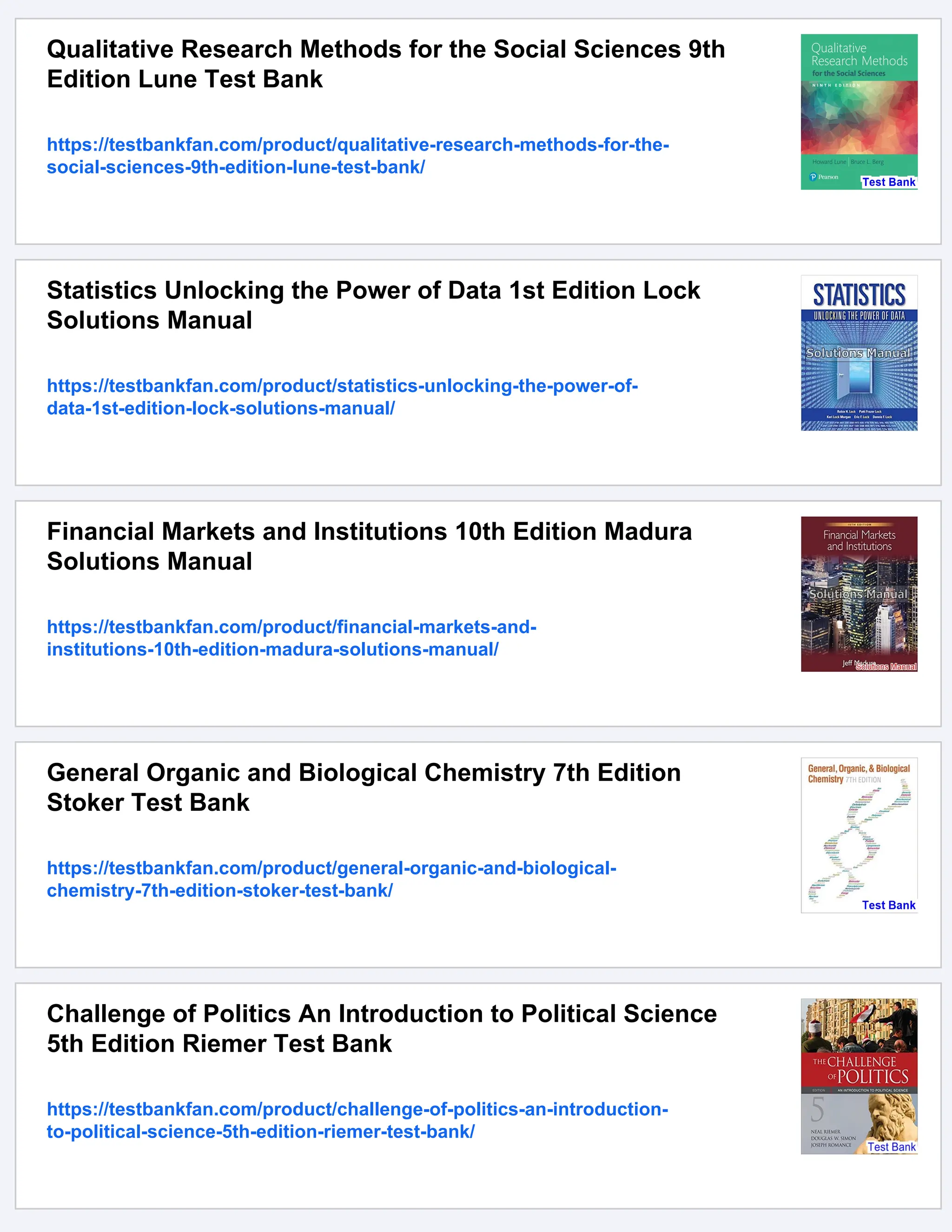 Qualitative Research Methods for the Social Sciences 9th
Edition Lune Test Bank
https://testbankfan.com/product/qualitative-research-methods-for-the-
social-sciences-9th-edition-lune-test-bank/
Statistics Unlocking the Power of Data 1st Edition Lock
Solutions Manual
https://testbankfan.com/product/statistics-unlocking-the-power-of-
data-1st-edition-lock-solutions-manual/
Financial Markets and Institutions 10th Edition Madura
Solutions Manual
https://testbankfan.com/product/financial-markets-and-
institutions-10th-edition-madura-solutions-manual/
General Organic and Biological Chemistry 7th Edition
Stoker Test Bank
https://testbankfan.com/product/general-organic-and-biological-
chemistry-7th-edition-stoker-test-bank/
Challenge of Politics An Introduction to Political Science
5th Edition Riemer Test Bank
https://testbankfan.com/product/challenge-of-politics-an-introduction-
to-political-science-5th-edition-riemer-test-bank/
 