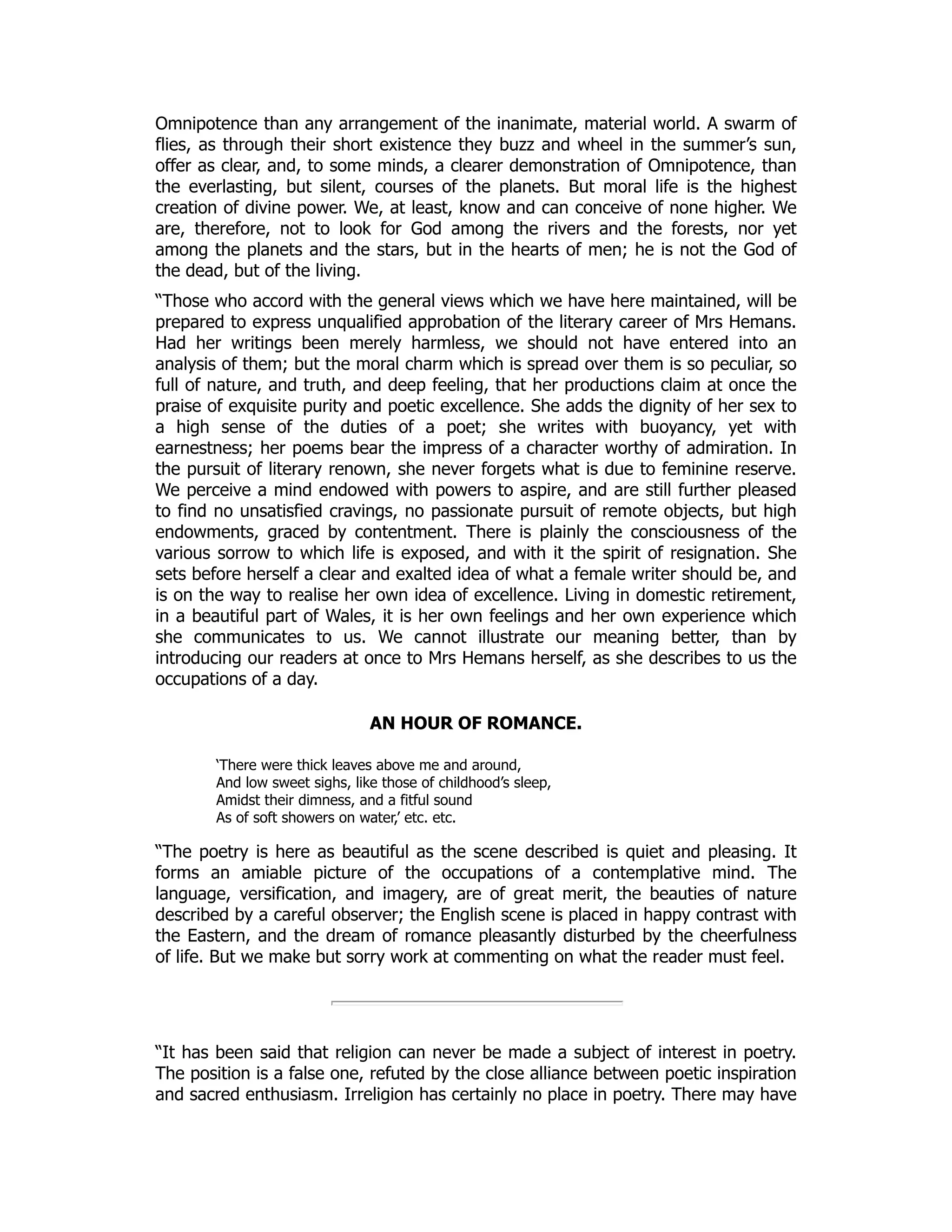 Omnipotence than any arrangement of the inanimate, material world. A swarm of
flies, as through their short existence they buzz and wheel in the summer’s sun,
offer as clear, and, to some minds, a clearer demonstration of Omnipotence, than
the everlasting, but silent, courses of the planets. But moral life is the highest
creation of divine power. We, at least, know and can conceive of none higher. We
are, therefore, not to look for God among the rivers and the forests, nor yet
among the planets and the stars, but in the hearts of men; he is not the God of
the dead, but of the living.
“Those who accord with the general views which we have here maintained, will be
prepared to express unqualified approbation of the literary career of Mrs Hemans.
Had her writings been merely harmless, we should not have entered into an
analysis of them; but the moral charm which is spread over them is so peculiar, so
full of nature, and truth, and deep feeling, that her productions claim at once the
praise of exquisite purity and poetic excellence. She adds the dignity of her sex to
a high sense of the duties of a poet; she writes with buoyancy, yet with
earnestness; her poems bear the impress of a character worthy of admiration. In
the pursuit of literary renown, she never forgets what is due to feminine reserve.
We perceive a mind endowed with powers to aspire, and are still further pleased
to find no unsatisfied cravings, no passionate pursuit of remote objects, but high
endowments, graced by contentment. There is plainly the consciousness of the
various sorrow to which life is exposed, and with it the spirit of resignation. She
sets before herself a clear and exalted idea of what a female writer should be, and
is on the way to realise her own idea of excellence. Living in domestic retirement,
in a beautiful part of Wales, it is her own feelings and her own experience which
she communicates to us. We cannot illustrate our meaning better, than by
introducing our readers at once to Mrs Hemans herself, as she describes to us the
occupations of a day.
AN HOUR OF ROMANCE.
‘There were thick leaves above me and around,
And low sweet sighs, like those of childhood’s sleep,
Amidst their dimness, and a fitful sound
As of soft showers on water,’ etc. etc.
“The poetry is here as beautiful as the scene described is quiet and pleasing. It
forms an amiable picture of the occupations of a contemplative mind. The
language, versification, and imagery, are of great merit, the beauties of nature
described by a careful observer; the English scene is placed in happy contrast with
the Eastern, and the dream of romance pleasantly disturbed by the cheerfulness
of life. But we make but sorry work at commenting on what the reader must feel.
“It has been said that religion can never be made a subject of interest in poetry.
The position is a false one, refuted by the close alliance between poetic inspiration
and sacred enthusiasm. Irreligion has certainly no place in poetry. There may have
 