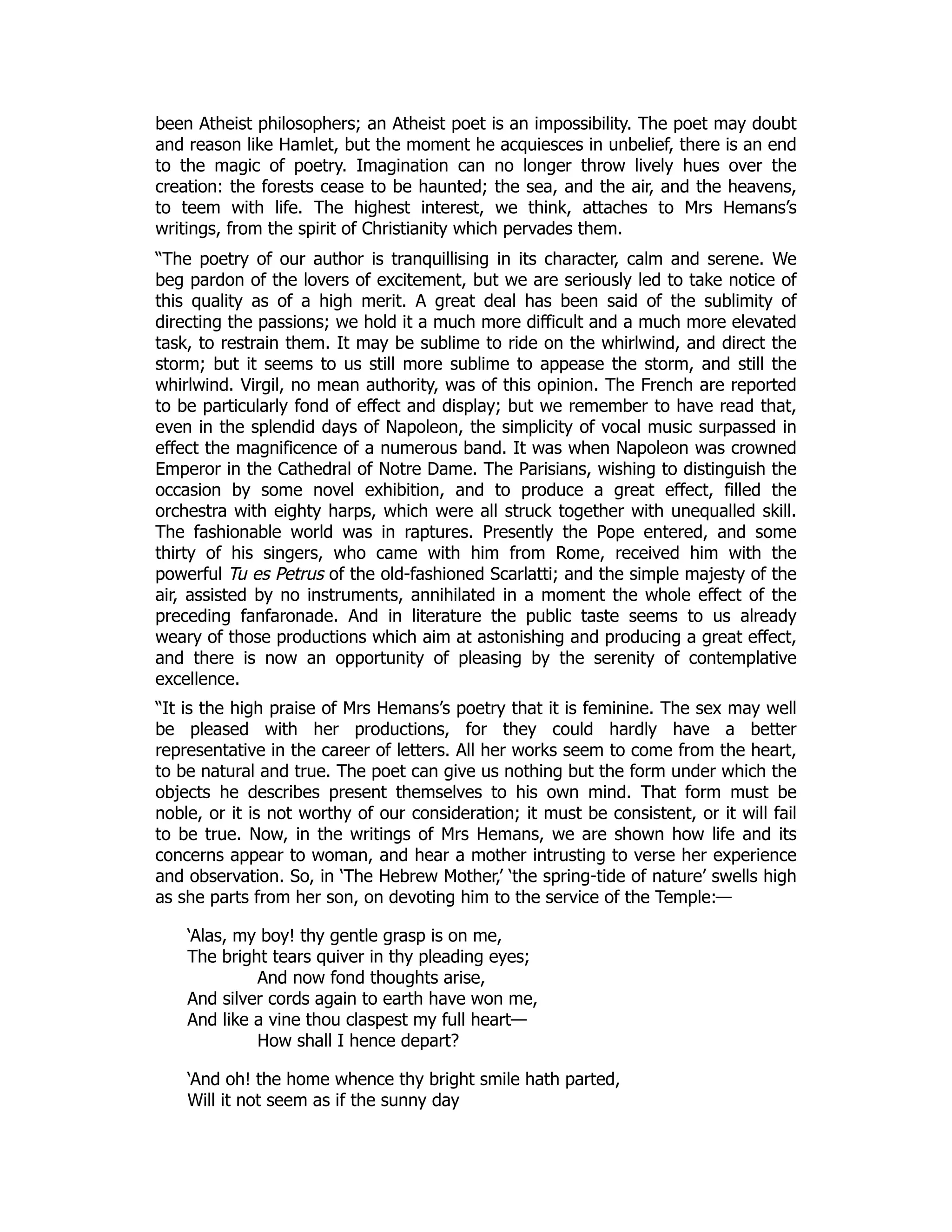 been Atheist philosophers; an Atheist poet is an impossibility. The poet may doubt
and reason like Hamlet, but the moment he acquiesces in unbelief, there is an end
to the magic of poetry. Imagination can no longer throw lively hues over the
creation: the forests cease to be haunted; the sea, and the air, and the heavens,
to teem with life. The highest interest, we think, attaches to Mrs Hemans’s
writings, from the spirit of Christianity which pervades them.
“The poetry of our author is tranquillising in its character, calm and serene. We
beg pardon of the lovers of excitement, but we are seriously led to take notice of
this quality as of a high merit. A great deal has been said of the sublimity of
directing the passions; we hold it a much more difficult and a much more elevated
task, to restrain them. It may be sublime to ride on the whirlwind, and direct the
storm; but it seems to us still more sublime to appease the storm, and still the
whirlwind. Virgil, no mean authority, was of this opinion. The French are reported
to be particularly fond of effect and display; but we remember to have read that,
even in the splendid days of Napoleon, the simplicity of vocal music surpassed in
effect the magnificence of a numerous band. It was when Napoleon was crowned
Emperor in the Cathedral of Notre Dame. The Parisians, wishing to distinguish the
occasion by some novel exhibition, and to produce a great effect, filled the
orchestra with eighty harps, which were all struck together with unequalled skill.
The fashionable world was in raptures. Presently the Pope entered, and some
thirty of his singers, who came with him from Rome, received him with the
powerful Tu es Petrus of the old-fashioned Scarlatti; and the simple majesty of the
air, assisted by no instruments, annihilated in a moment the whole effect of the
preceding fanfaronade. And in literature the public taste seems to us already
weary of those productions which aim at astonishing and producing a great effect,
and there is now an opportunity of pleasing by the serenity of contemplative
excellence.
“It is the high praise of Mrs Hemans’s poetry that it is feminine. The sex may well
be pleased with her productions, for they could hardly have a better
representative in the career of letters. All her works seem to come from the heart,
to be natural and true. The poet can give us nothing but the form under which the
objects he describes present themselves to his own mind. That form must be
noble, or it is not worthy of our consideration; it must be consistent, or it will fail
to be true. Now, in the writings of Mrs Hemans, we are shown how life and its
concerns appear to woman, and hear a mother intrusting to verse her experience
and observation. So, in ‘The Hebrew Mother,’ ‘the spring-tide of nature’ swells high
as she parts from her son, on devoting him to the service of the Temple:—
‘Alas, my boy! thy gentle grasp is on me,
The bright tears quiver in thy pleading eyes;
And now fond thoughts arise,
And silver cords again to earth have won me,
And like a vine thou claspest my full heart—
How shall I hence depart?
‘And oh! the home whence thy bright smile hath parted,
Will it not seem as if the sunny day
 
