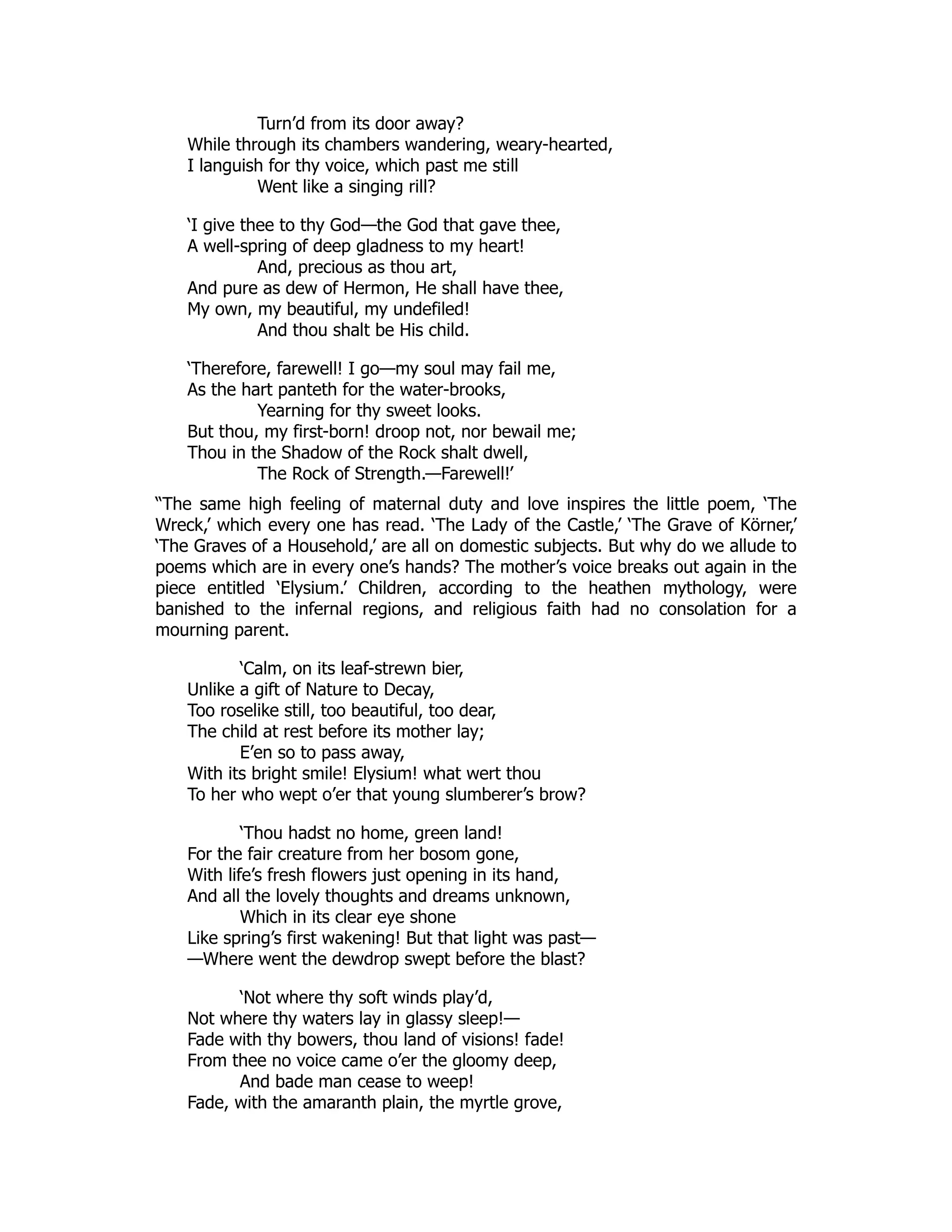 Turn’d from its door away?
While through its chambers wandering, weary-hearted,
I languish for thy voice, which past me still
Went like a singing rill?
‘I give thee to thy God—the God that gave thee,
A well-spring of deep gladness to my heart!
And, precious as thou art,
And pure as dew of Hermon, He shall have thee,
My own, my beautiful, my undefiled!
And thou shalt be His child.
‘Therefore, farewell! I go—my soul may fail me,
As the hart panteth for the water-brooks,
Yearning for thy sweet looks.
But thou, my first-born! droop not, nor bewail me;
Thou in the Shadow of the Rock shalt dwell,
The Rock of Strength.—Farewell!’
“The same high feeling of maternal duty and love inspires the little poem, ‘The
Wreck,’ which every one has read. ‘The Lady of the Castle,’ ‘The Grave of Körner,’
‘The Graves of a Household,’ are all on domestic subjects. But why do we allude to
poems which are in every one’s hands? The mother’s voice breaks out again in the
piece entitled ‘Elysium.’ Children, according to the heathen mythology, were
banished to the infernal regions, and religious faith had no consolation for a
mourning parent.
‘Calm, on its leaf-strewn bier,
Unlike a gift of Nature to Decay,
Too roselike still, too beautiful, too dear,
The child at rest before its mother lay;
E’en so to pass away,
With its bright smile! Elysium! what wert thou
To her who wept o’er that young slumberer’s brow?
‘Thou hadst no home, green land!
For the fair creature from her bosom gone,
With life’s fresh flowers just opening in its hand,
And all the lovely thoughts and dreams unknown,
Which in its clear eye shone
Like spring’s first wakening! But that light was past—
—Where went the dewdrop swept before the blast?
‘Not where thy soft winds play’d,
Not where thy waters lay in glassy sleep!—
Fade with thy bowers, thou land of visions! fade!
From thee no voice came o’er the gloomy deep,
And bade man cease to weep!
Fade, with the amaranth plain, the myrtle grove,
 