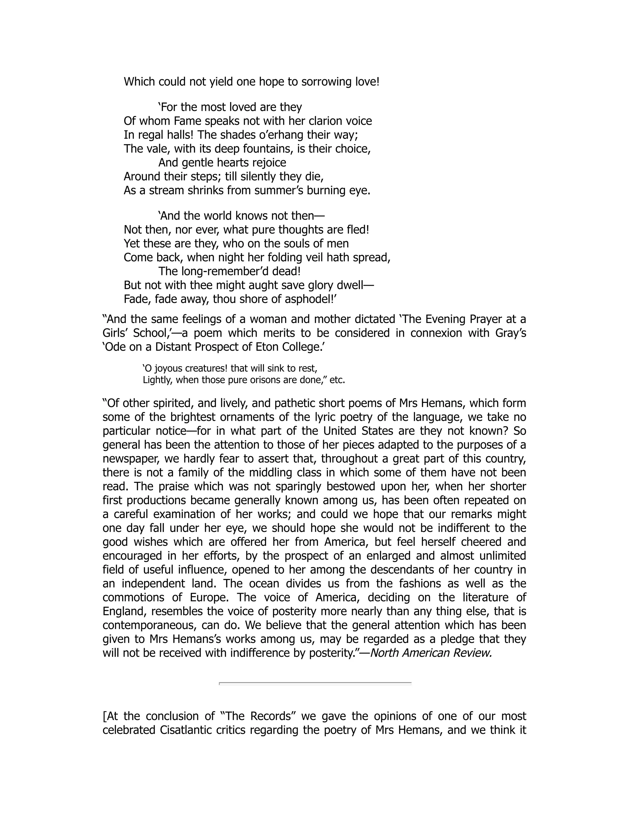 Which could not yield one hope to sorrowing love!
‘For the most loved are they
Of whom Fame speaks not with her clarion voice
In regal halls! The shades o’erhang their way;
The vale, with its deep fountains, is their choice,
And gentle hearts rejoice
Around their steps; till silently they die,
As a stream shrinks from summer’s burning eye.
‘And the world knows not then—
Not then, nor ever, what pure thoughts are fled!
Yet these are they, who on the souls of men
Come back, when night her folding veil hath spread,
The long-remember’d dead!
But not with thee might aught save glory dwell—
Fade, fade away, thou shore of asphodel!’
“And the same feelings of a woman and mother dictated ‘The Evening Prayer at a
Girls’ School,’—a poem which merits to be considered in connexion with Gray’s
‘Ode on a Distant Prospect of Eton College.’
‘O joyous creatures! that will sink to rest,
Lightly, when those pure orisons are done,” etc.
“Of other spirited, and lively, and pathetic short poems of Mrs Hemans, which form
some of the brightest ornaments of the lyric poetry of the language, we take no
particular notice—for in what part of the United States are they not known? So
general has been the attention to those of her pieces adapted to the purposes of a
newspaper, we hardly fear to assert that, throughout a great part of this country,
there is not a family of the middling class in which some of them have not been
read. The praise which was not sparingly bestowed upon her, when her shorter
first productions became generally known among us, has been often repeated on
a careful examination of her works; and could we hope that our remarks might
one day fall under her eye, we should hope she would not be indifferent to the
good wishes which are offered her from America, but feel herself cheered and
encouraged in her efforts, by the prospect of an enlarged and almost unlimited
field of useful influence, opened to her among the descendants of her country in
an independent land. The ocean divides us from the fashions as well as the
commotions of Europe. The voice of America, deciding on the literature of
England, resembles the voice of posterity more nearly than any thing else, that is
contemporaneous, can do. We believe that the general attention which has been
given to Mrs Hemans’s works among us, may be regarded as a pledge that they
will not be received with indifference by posterity.”—North American Review.
[At the conclusion of “The Records” we gave the opinions of one of our most
celebrated Cisatlantic critics regarding the poetry of Mrs Hemans, and we think it
 