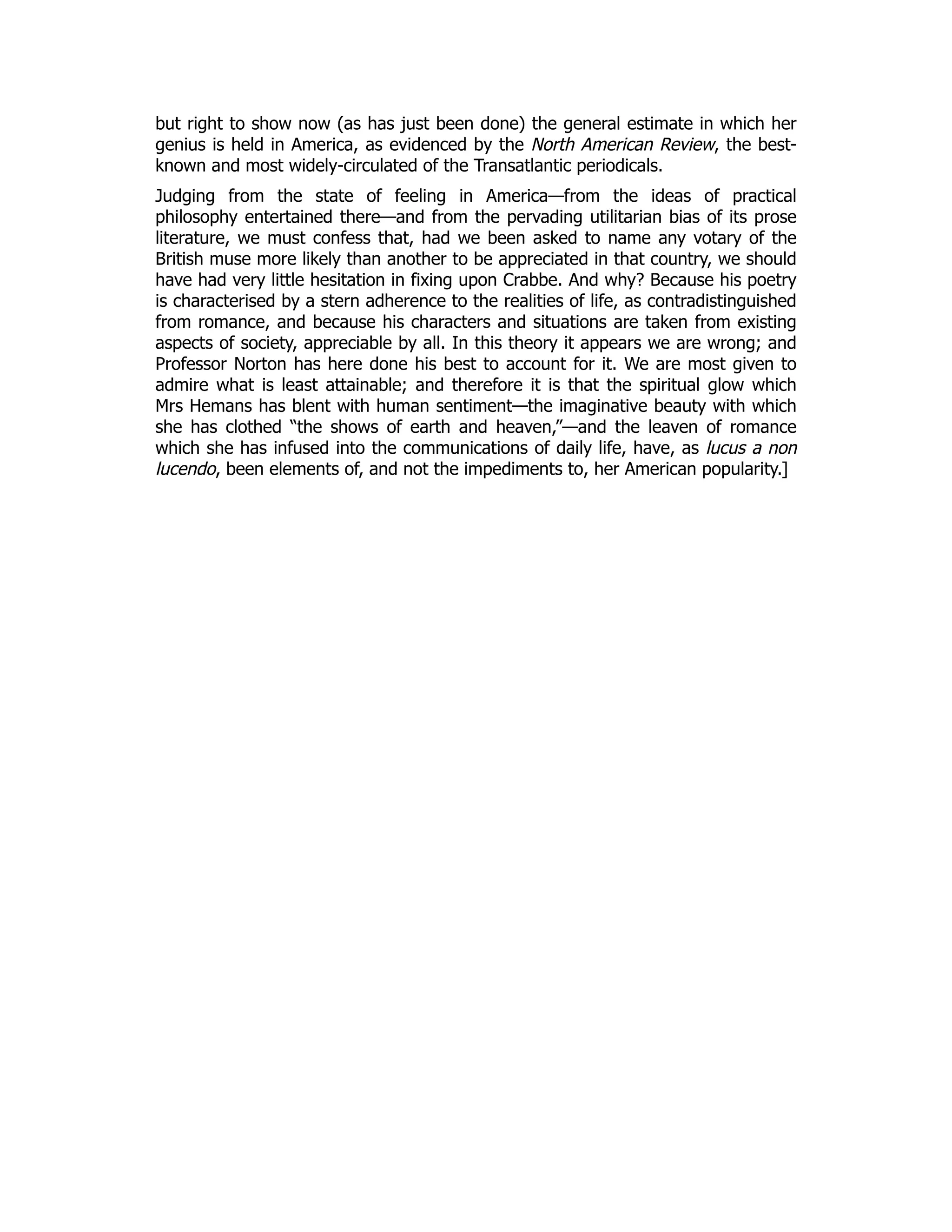 but right to show now (as has just been done) the general estimate in which her
genius is held in America, as evidenced by the North American Review, the best-
known and most widely-circulated of the Transatlantic periodicals.
Judging from the state of feeling in America—from the ideas of practical
philosophy entertained there—and from the pervading utilitarian bias of its prose
literature, we must confess that, had we been asked to name any votary of the
British muse more likely than another to be appreciated in that country, we should
have had very little hesitation in fixing upon Crabbe. And why? Because his poetry
is characterised by a stern adherence to the realities of life, as contradistinguished
from romance, and because his characters and situations are taken from existing
aspects of society, appreciable by all. In this theory it appears we are wrong; and
Professor Norton has here done his best to account for it. We are most given to
admire what is least attainable; and therefore it is that the spiritual glow which
Mrs Hemans has blent with human sentiment—the imaginative beauty with which
she has clothed “the shows of earth and heaven,”—and the leaven of romance
which she has infused into the communications of daily life, have, as lucus a non
lucendo, been elements of, and not the impediments to, her American popularity.]
 