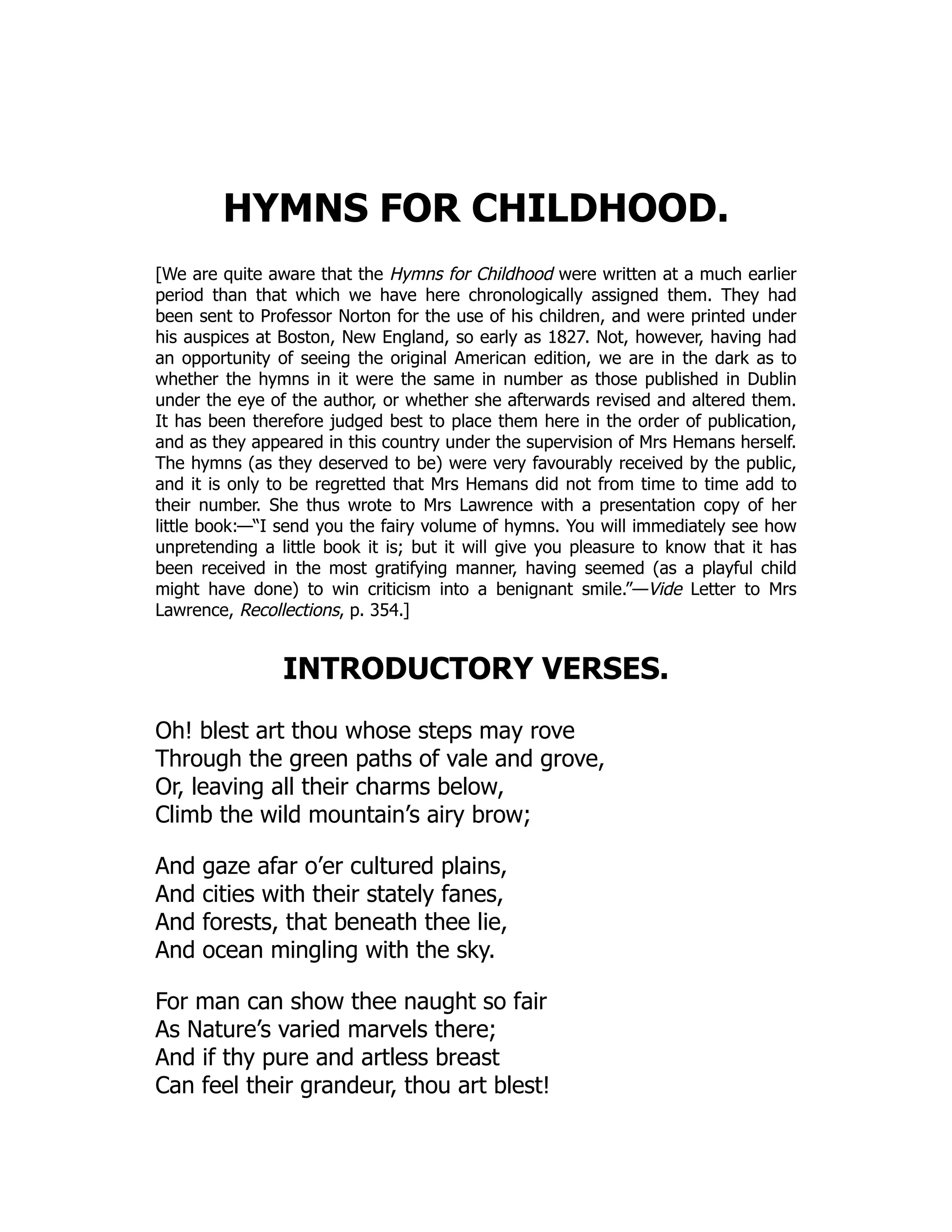 HYMNS FOR CHILDHOOD.
[We are quite aware that the Hymns for Childhood were written at a much earlier
period than that which we have here chronologically assigned them. They had
been sent to Professor Norton for the use of his children, and were printed under
his auspices at Boston, New England, so early as 1827. Not, however, having had
an opportunity of seeing the original American edition, we are in the dark as to
whether the hymns in it were the same in number as those published in Dublin
under the eye of the author, or whether she afterwards revised and altered them.
It has been therefore judged best to place them here in the order of publication,
and as they appeared in this country under the supervision of Mrs Hemans herself.
The hymns (as they deserved to be) were very favourably received by the public,
and it is only to be regretted that Mrs Hemans did not from time to time add to
their number. She thus wrote to Mrs Lawrence with a presentation copy of her
little book:—“I send you the fairy volume of hymns. You will immediately see how
unpretending a little book it is; but it will give you pleasure to know that it has
been received in the most gratifying manner, having seemed (as a playful child
might have done) to win criticism into a benignant smile.”—Vide Letter to Mrs
Lawrence, Recollections, p. 354.]
INTRODUCTORY VERSES.
Oh! blest art thou whose steps may rove
Through the green paths of vale and grove,
Or, leaving all their charms below,
Climb the wild mountain’s airy brow;
And gaze afar o’er cultured plains,
And cities with their stately fanes,
And forests, that beneath thee lie,
And ocean mingling with the sky.
For man can show thee naught so fair
As Nature’s varied marvels there;
And if thy pure and artless breast
Can feel their grandeur, thou art blest!
 