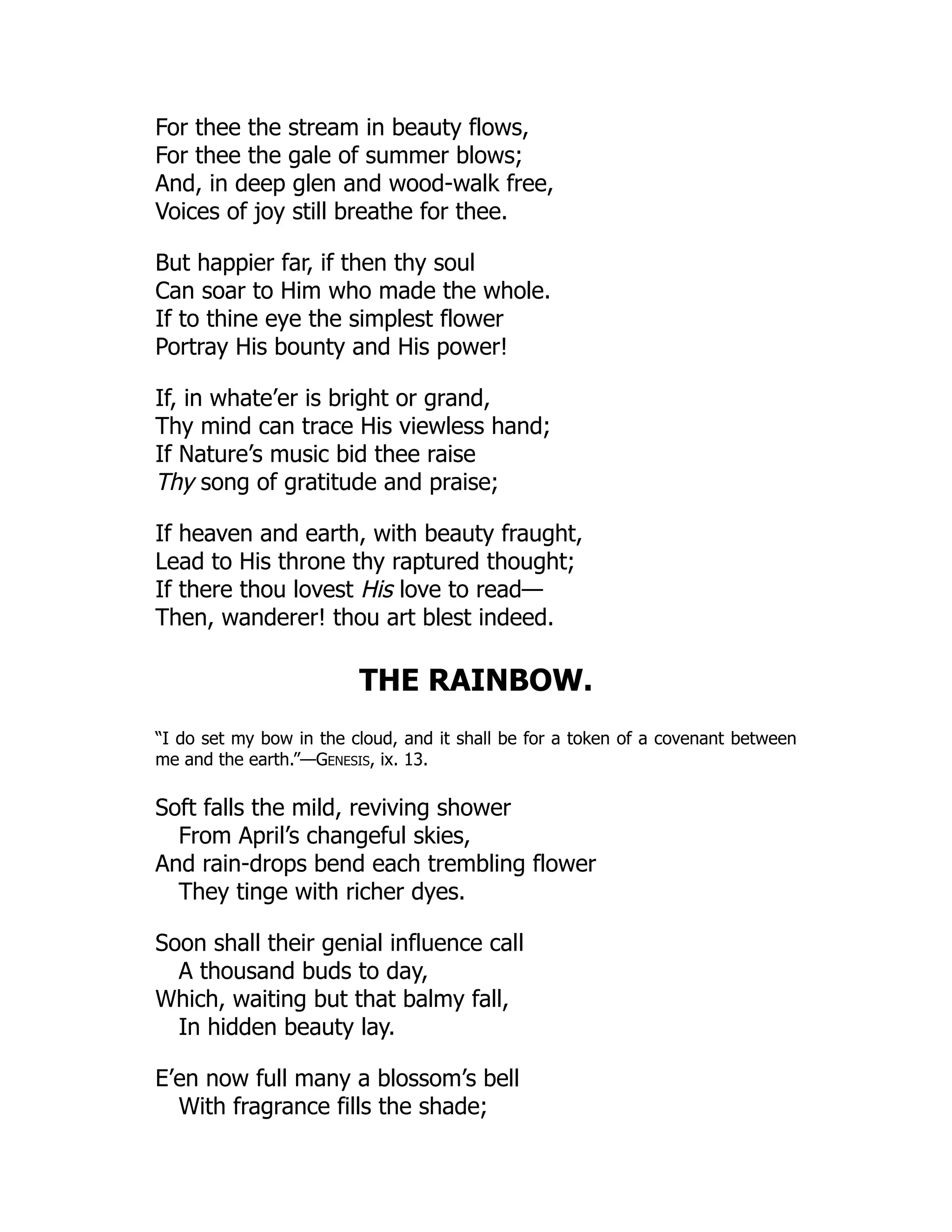 For thee the stream in beauty flows,
For thee the gale of summer blows;
And, in deep glen and wood-walk free,
Voices of joy still breathe for thee.
But happier far, if then thy soul
Can soar to Him who made the whole.
If to thine eye the simplest flower
Portray His bounty and His power!
If, in whate’er is bright or grand,
Thy mind can trace His viewless hand;
If Nature’s music bid thee raise
Thy song of gratitude and praise;
If heaven and earth, with beauty fraught,
Lead to His throne thy raptured thought;
If there thou lovest His love to read—
Then, wanderer! thou art blest indeed.
THE RAINBOW.
“I do set my bow in the cloud, and it shall be for a token of a covenant between
me and the earth.”—Genesis, ix. 13.
Soft falls the mild, reviving shower
From April’s changeful skies,
And rain-drops bend each trembling flower
They tinge with richer dyes.
Soon shall their genial influence call
A thousand buds to day,
Which, waiting but that balmy fall,
In hidden beauty lay.
E’en now full many a blossom’s bell
With fragrance fills the shade;
 