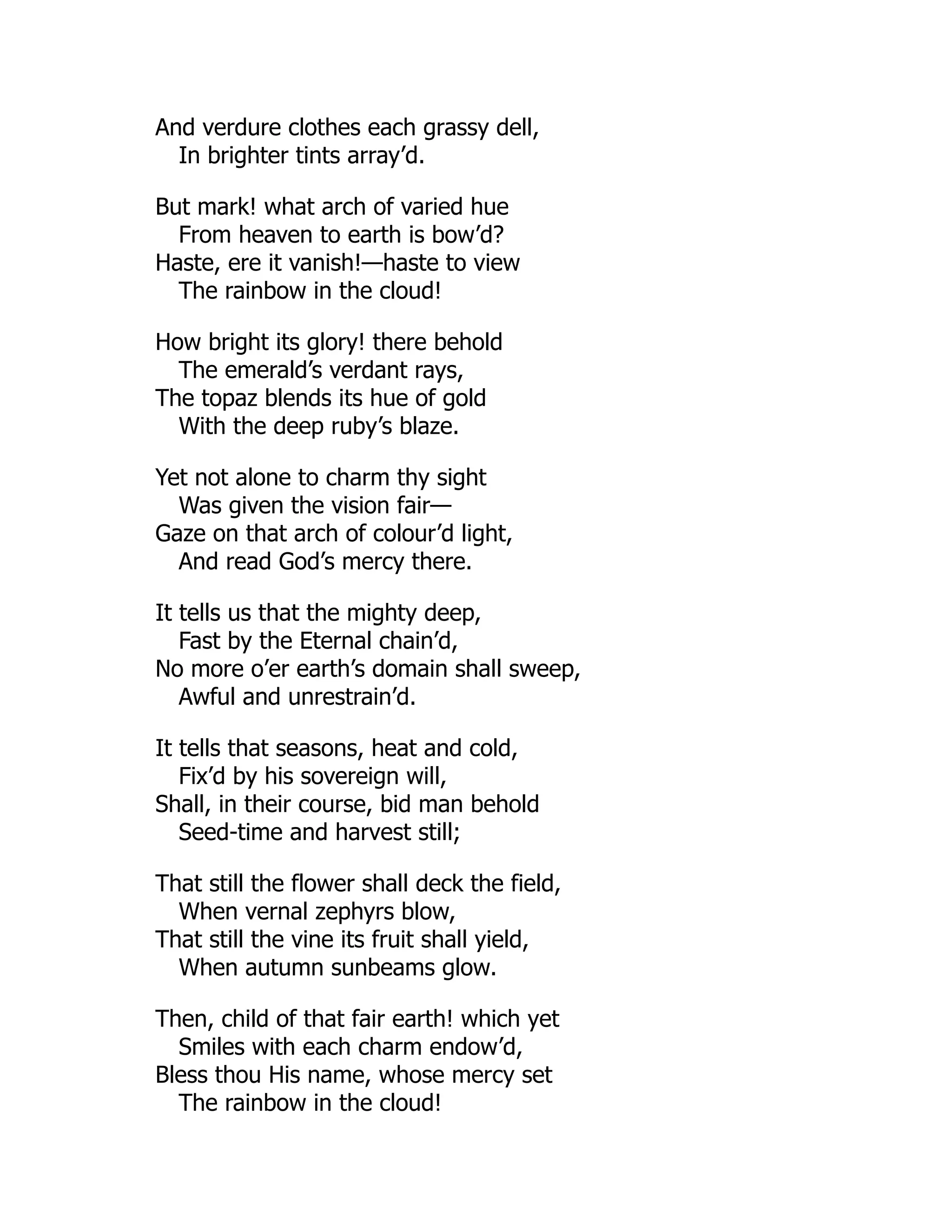 And verdure clothes each grassy dell,
In brighter tints array’d.
But mark! what arch of varied hue
From heaven to earth is bow’d?
Haste, ere it vanish!—haste to view
The rainbow in the cloud!
How bright its glory! there behold
The emerald’s verdant rays,
The topaz blends its hue of gold
With the deep ruby’s blaze.
Yet not alone to charm thy sight
Was given the vision fair—
Gaze on that arch of colour’d light,
And read God’s mercy there.
It tells us that the mighty deep,
Fast by the Eternal chain’d,
No more o’er earth’s domain shall sweep,
Awful and unrestrain’d.
It tells that seasons, heat and cold,
Fix’d by his sovereign will,
Shall, in their course, bid man behold
Seed-time and harvest still;
That still the flower shall deck the field,
When vernal zephyrs blow,
That still the vine its fruit shall yield,
When autumn sunbeams glow.
Then, child of that fair earth! which yet
Smiles with each charm endow’d,
Bless thou His name, whose mercy set
The rainbow in the cloud!
 