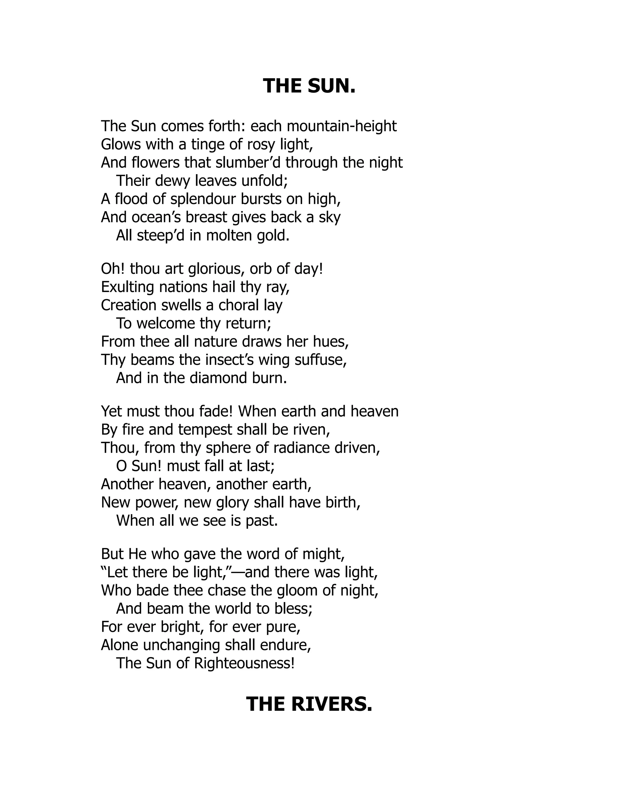 THE SUN.
The Sun comes forth: each mountain-height
Glows with a tinge of rosy light,
And flowers that slumber’d through the night
Their dewy leaves unfold;
A flood of splendour bursts on high,
And ocean’s breast gives back a sky
All steep’d in molten gold.
Oh! thou art glorious, orb of day!
Exulting nations hail thy ray,
Creation swells a choral lay
To welcome thy return;
From thee all nature draws her hues,
Thy beams the insect’s wing suffuse,
And in the diamond burn.
Yet must thou fade! When earth and heaven
By fire and tempest shall be riven,
Thou, from thy sphere of radiance driven,
O Sun! must fall at last;
Another heaven, another earth,
New power, new glory shall have birth,
When all we see is past.
But He who gave the word of might,
“Let there be light,”—and there was light,
Who bade thee chase the gloom of night,
And beam the world to bless;
For ever bright, for ever pure,
Alone unchanging shall endure,
The Sun of Righteousness!
THE RIVERS.
 