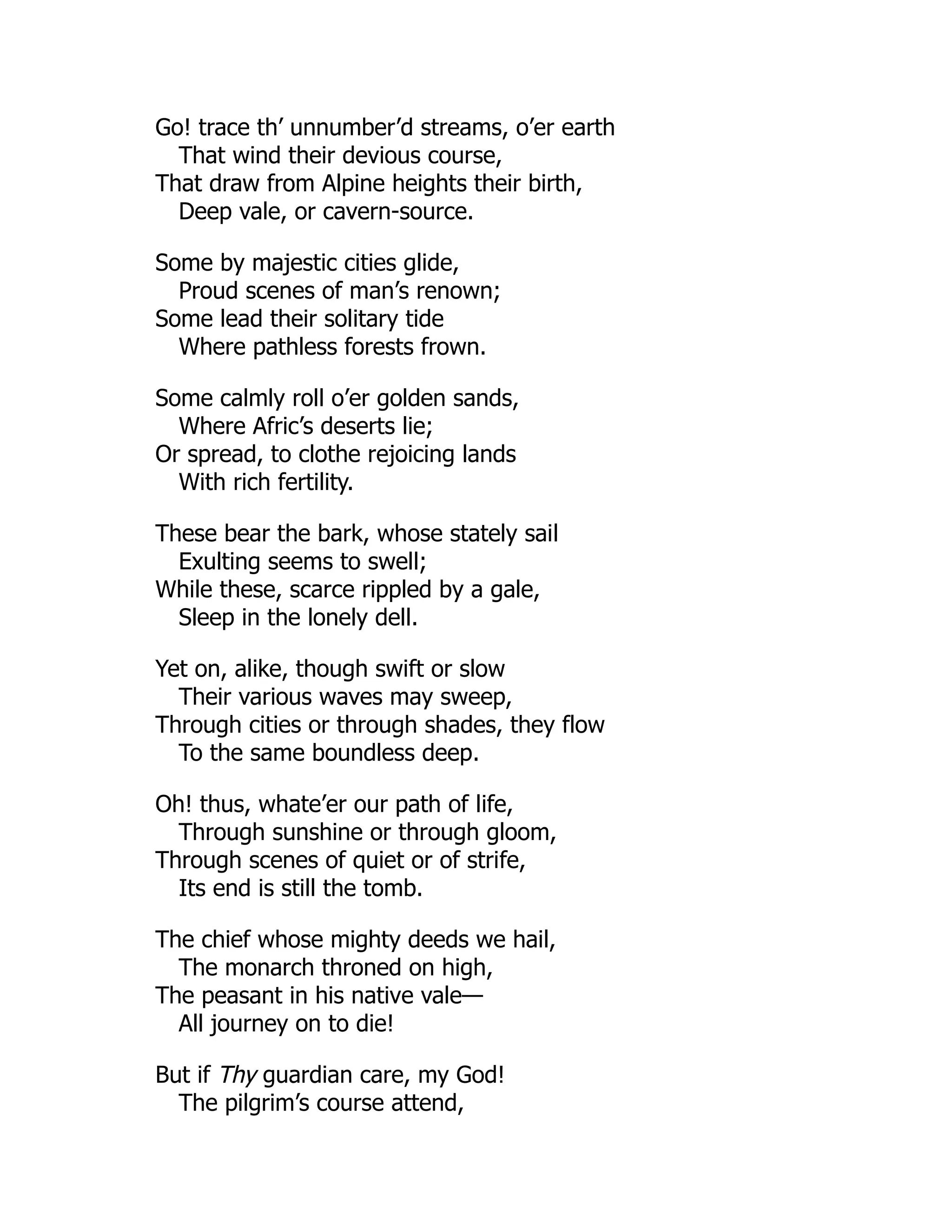 Go! trace th’ unnumber’d streams, o’er earth
That wind their devious course,
That draw from Alpine heights their birth,
Deep vale, or cavern-source.
Some by majestic cities glide,
Proud scenes of man’s renown;
Some lead their solitary tide
Where pathless forests frown.
Some calmly roll o’er golden sands,
Where Afric’s deserts lie;
Or spread, to clothe rejoicing lands
With rich fertility.
These bear the bark, whose stately sail
Exulting seems to swell;
While these, scarce rippled by a gale,
Sleep in the lonely dell.
Yet on, alike, though swift or slow
Their various waves may sweep,
Through cities or through shades, they flow
To the same boundless deep.
Oh! thus, whate’er our path of life,
Through sunshine or through gloom,
Through scenes of quiet or of strife,
Its end is still the tomb.
The chief whose mighty deeds we hail,
The monarch throned on high,
The peasant in his native vale—
All journey on to die!
But if Thy guardian care, my God!
The pilgrim’s course attend,
 