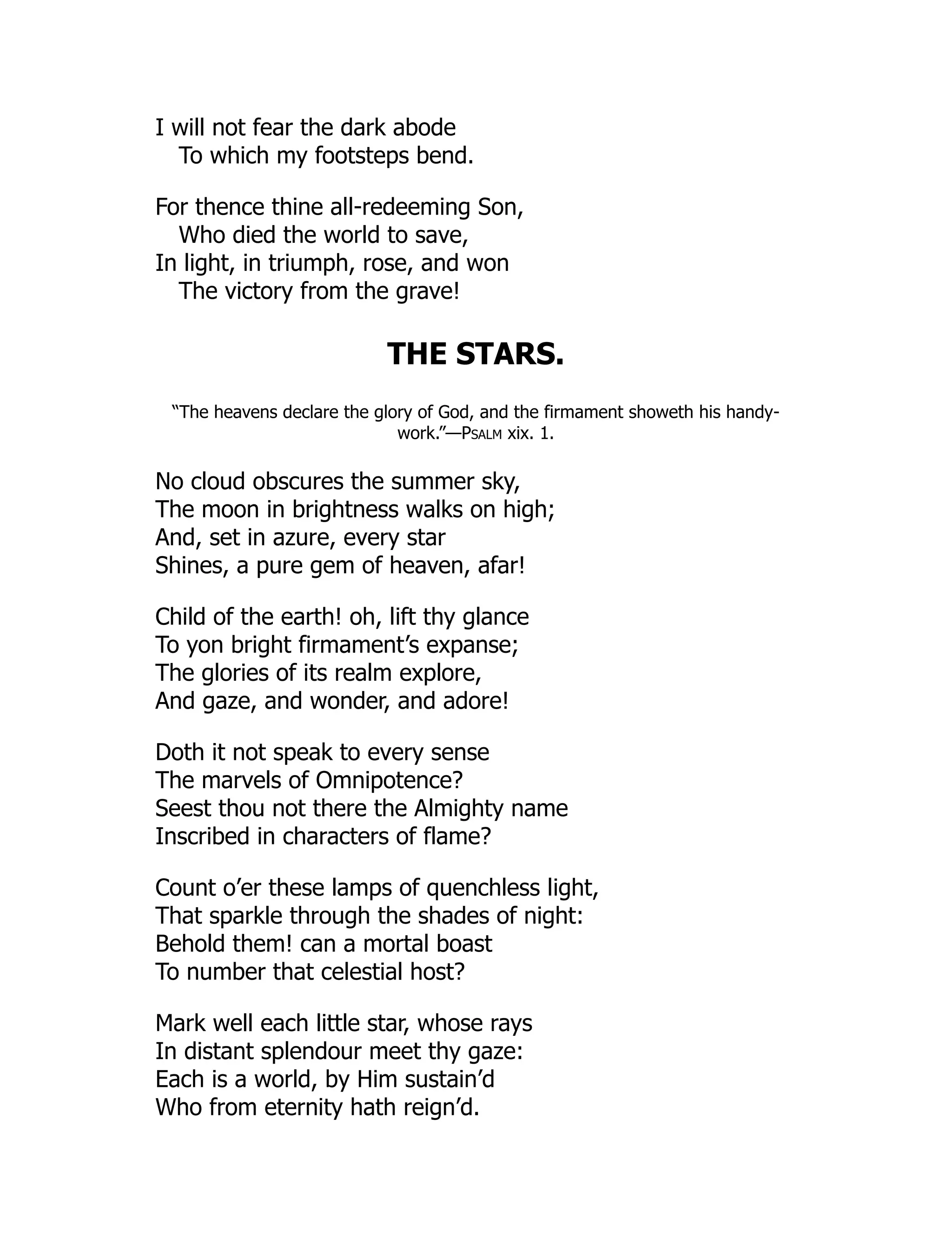 I will not fear the dark abode
To which my footsteps bend.
For thence thine all-redeeming Son,
Who died the world to save,
In light, in triumph, rose, and won
The victory from the grave!
THE STARS.
“The heavens declare the glory of God, and the firmament showeth his handy-
work.”—Psalm xix. 1.
No cloud obscures the summer sky,
The moon in brightness walks on high;
And, set in azure, every star
Shines, a pure gem of heaven, afar!
Child of the earth! oh, lift thy glance
To yon bright firmament’s expanse;
The glories of its realm explore,
And gaze, and wonder, and adore!
Doth it not speak to every sense
The marvels of Omnipotence?
Seest thou not there the Almighty name
Inscribed in characters of flame?
Count o’er these lamps of quenchless light,
That sparkle through the shades of night:
Behold them! can a mortal boast
To number that celestial host?
Mark well each little star, whose rays
In distant splendour meet thy gaze:
Each is a world, by Him sustain’d
Who from eternity hath reign’d.
 