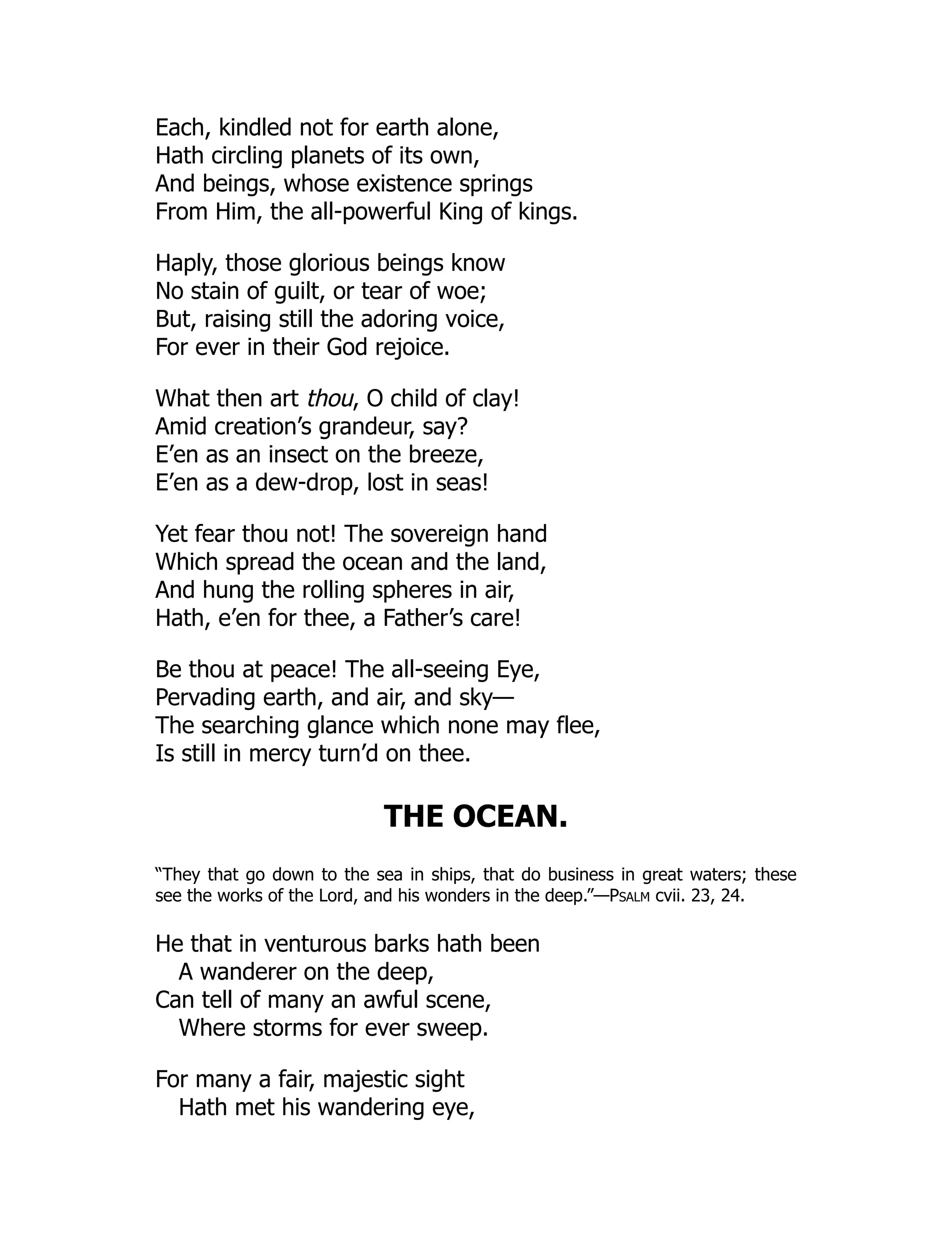 Each, kindled not for earth alone,
Hath circling planets of its own,
And beings, whose existence springs
From Him, the all-powerful King of kings.
Haply, those glorious beings know
No stain of guilt, or tear of woe;
But, raising still the adoring voice,
For ever in their God rejoice.
What then art thou, O child of clay!
Amid creation’s grandeur, say?
E’en as an insect on the breeze,
E’en as a dew-drop, lost in seas!
Yet fear thou not! The sovereign hand
Which spread the ocean and the land,
And hung the rolling spheres in air,
Hath, e’en for thee, a Father’s care!
Be thou at peace! The all-seeing Eye,
Pervading earth, and air, and sky—
The searching glance which none may flee,
Is still in mercy turn’d on thee.
THE OCEAN.
“They that go down to the sea in ships, that do business in great waters; these
see the works of the Lord, and his wonders in the deep.”—Psalm cvii. 23, 24.
He that in venturous barks hath been
A wanderer on the deep,
Can tell of many an awful scene,
Where storms for ever sweep.
For many a fair, majestic sight
Hath met his wandering eye,
 
