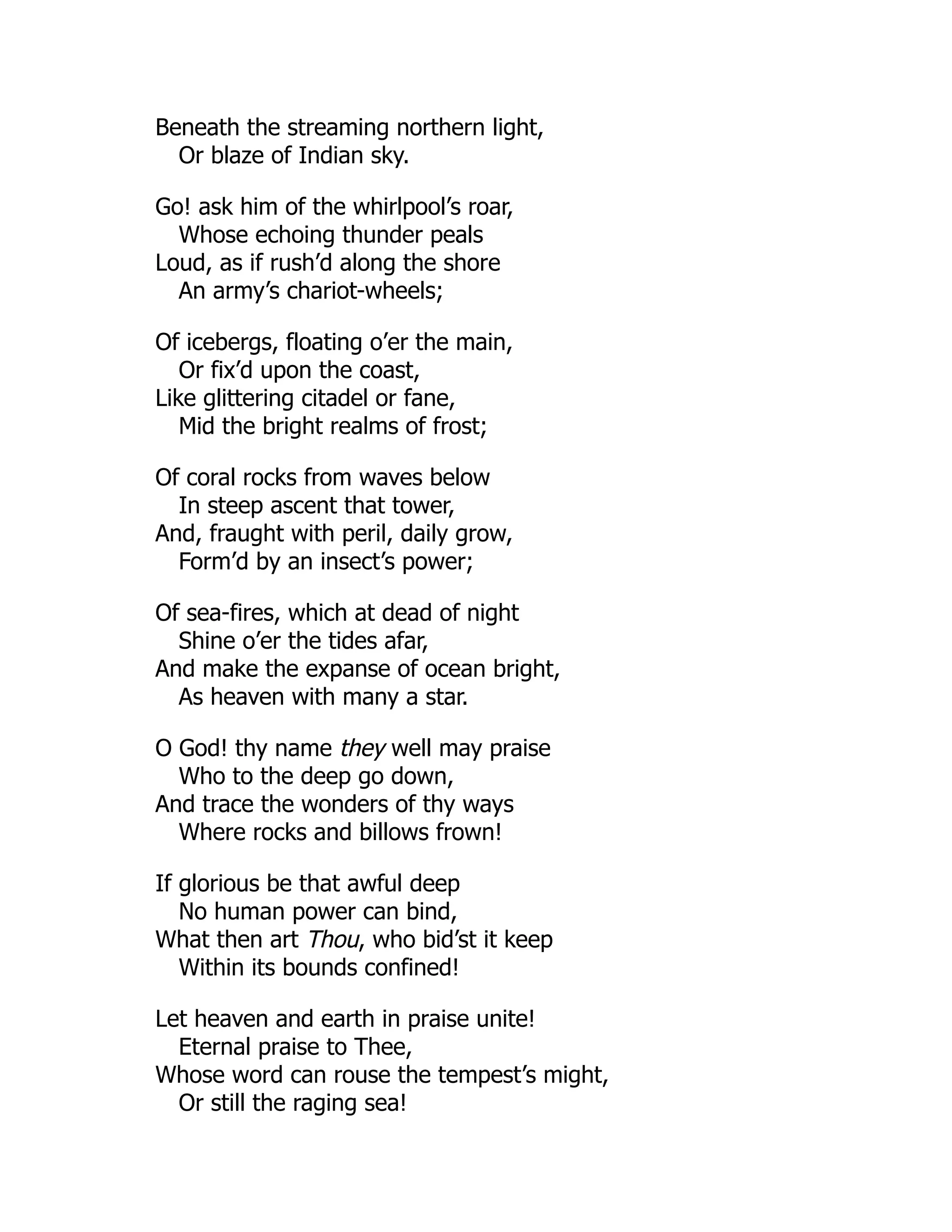 Beneath the streaming northern light,
Or blaze of Indian sky.
Go! ask him of the whirlpool’s roar,
Whose echoing thunder peals
Loud, as if rush’d along the shore
An army’s chariot-wheels;
Of icebergs, floating o’er the main,
Or fix’d upon the coast,
Like glittering citadel or fane,
Mid the bright realms of frost;
Of coral rocks from waves below
In steep ascent that tower,
And, fraught with peril, daily grow,
Form’d by an insect’s power;
Of sea-fires, which at dead of night
Shine o’er the tides afar,
And make the expanse of ocean bright,
As heaven with many a star.
O God! thy name they well may praise
Who to the deep go down,
And trace the wonders of thy ways
Where rocks and billows frown!
If glorious be that awful deep
No human power can bind,
What then art Thou, who bid’st it keep
Within its bounds confined!
Let heaven and earth in praise unite!
Eternal praise to Thee,
Whose word can rouse the tempest’s might,
Or still the raging sea!
 