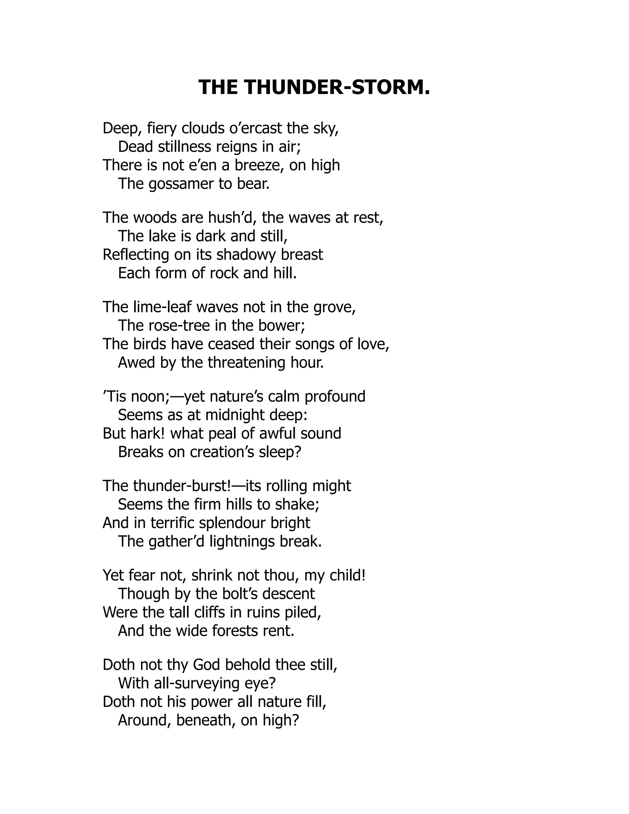 THE THUNDER-STORM.
Deep, fiery clouds o’ercast the sky,
Dead stillness reigns in air;
There is not e’en a breeze, on high
The gossamer to bear.
The woods are hush’d, the waves at rest,
The lake is dark and still,
Reflecting on its shadowy breast
Each form of rock and hill.
The lime-leaf waves not in the grove,
The rose-tree in the bower;
The birds have ceased their songs of love,
Awed by the threatening hour.
’Tis noon;—yet nature’s calm profound
Seems as at midnight deep:
But hark! what peal of awful sound
Breaks on creation’s sleep?
The thunder-burst!—its rolling might
Seems the firm hills to shake;
And in terrific splendour bright
The gather’d lightnings break.
Yet fear not, shrink not thou, my child!
Though by the bolt’s descent
Were the tall cliffs in ruins piled,
And the wide forests rent.
Doth not thy God behold thee still,
With all-surveying eye?
Doth not his power all nature fill,
Around, beneath, on high?
 