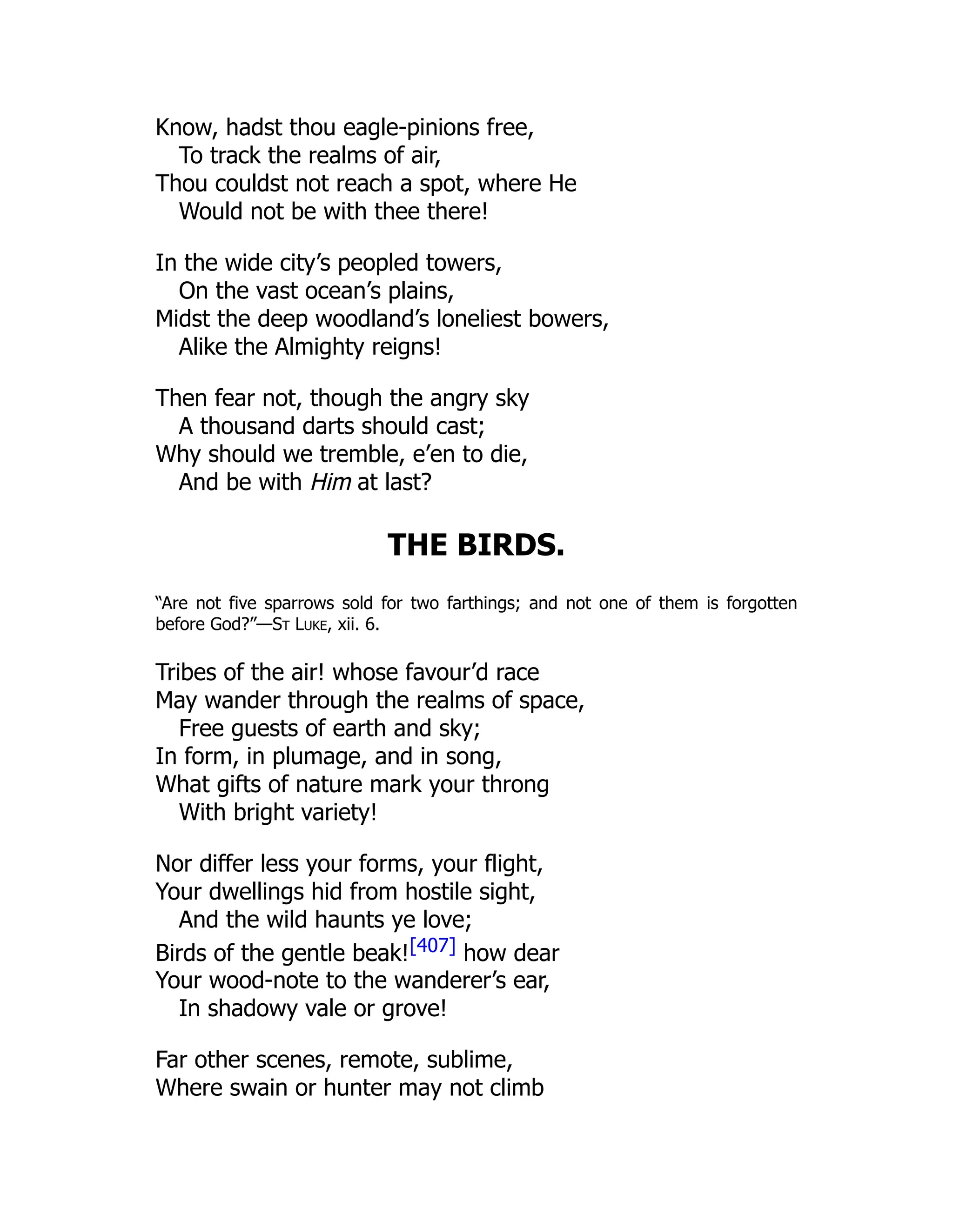 Know, hadst thou eagle-pinions free,
To track the realms of air,
Thou couldst not reach a spot, where He
Would not be with thee there!
In the wide city’s peopled towers,
On the vast ocean’s plains,
Midst the deep woodland’s loneliest bowers,
Alike the Almighty reigns!
Then fear not, though the angry sky
A thousand darts should cast;
Why should we tremble, e’en to die,
And be with Him at last?
THE BIRDS.
“Are not five sparrows sold for two farthings; and not one of them is forgotten
before God?”—St Luke, xii. 6.
Tribes of the air! whose favour’d race
May wander through the realms of space,
Free guests of earth and sky;
In form, in plumage, and in song,
What gifts of nature mark your throng
With bright variety!
Nor differ less your forms, your flight,
Your dwellings hid from hostile sight,
And the wild haunts ye love;
Birds of the gentle beak![407] how dear
Your wood-note to the wanderer’s ear,
In shadowy vale or grove!
Far other scenes, remote, sublime,
Where swain or hunter may not climb
 