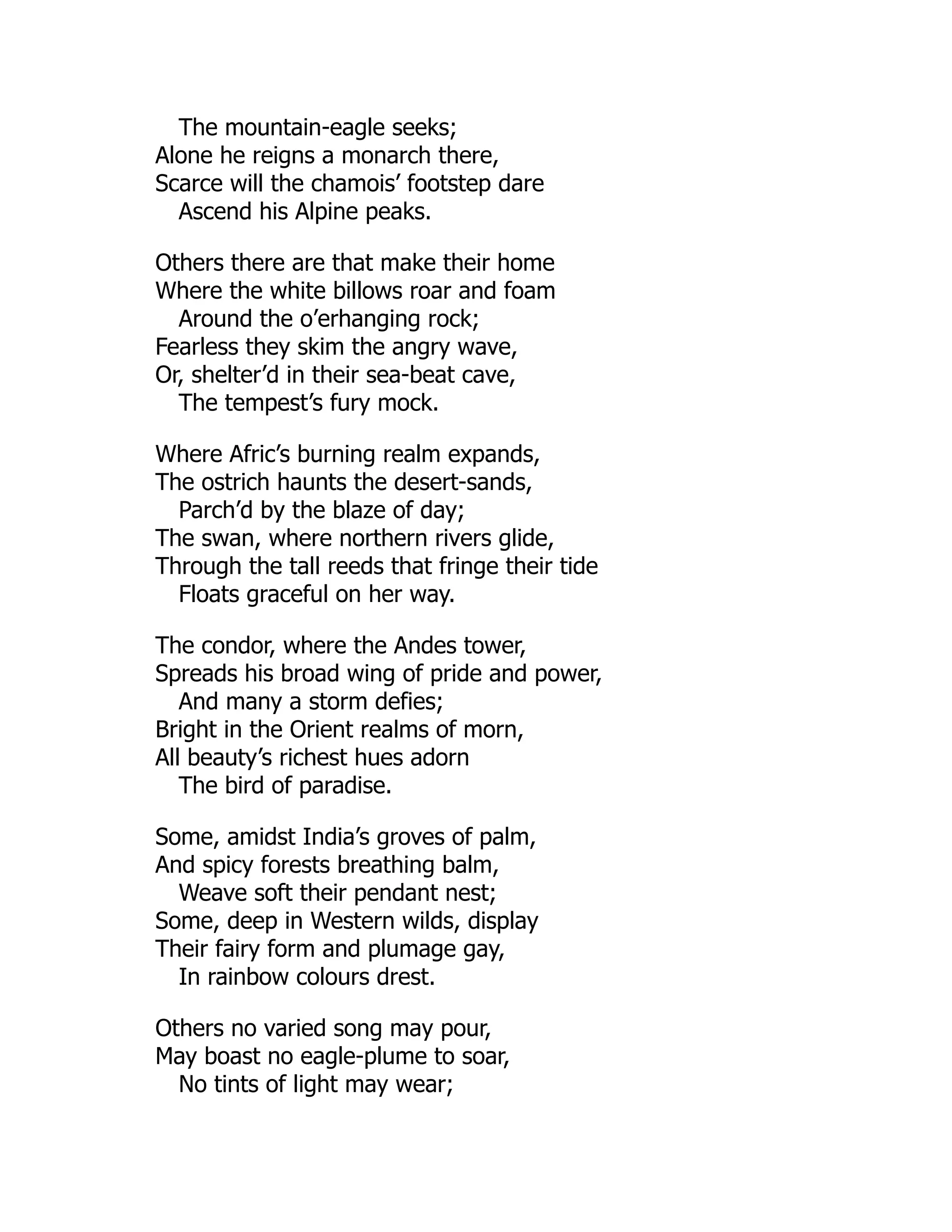 The mountain-eagle seeks;
Alone he reigns a monarch there,
Scarce will the chamois’ footstep dare
Ascend his Alpine peaks.
Others there are that make their home
Where the white billows roar and foam
Around the o’erhanging rock;
Fearless they skim the angry wave,
Or, shelter’d in their sea-beat cave,
The tempest’s fury mock.
Where Afric’s burning realm expands,
The ostrich haunts the desert-sands,
Parch’d by the blaze of day;
The swan, where northern rivers glide,
Through the tall reeds that fringe their tide
Floats graceful on her way.
The condor, where the Andes tower,
Spreads his broad wing of pride and power,
And many a storm defies;
Bright in the Orient realms of morn,
All beauty’s richest hues adorn
The bird of paradise.
Some, amidst India’s groves of palm,
And spicy forests breathing balm,
Weave soft their pendant nest;
Some, deep in Western wilds, display
Their fairy form and plumage gay,
In rainbow colours drest.
Others no varied song may pour,
May boast no eagle-plume to soar,
No tints of light may wear;
 