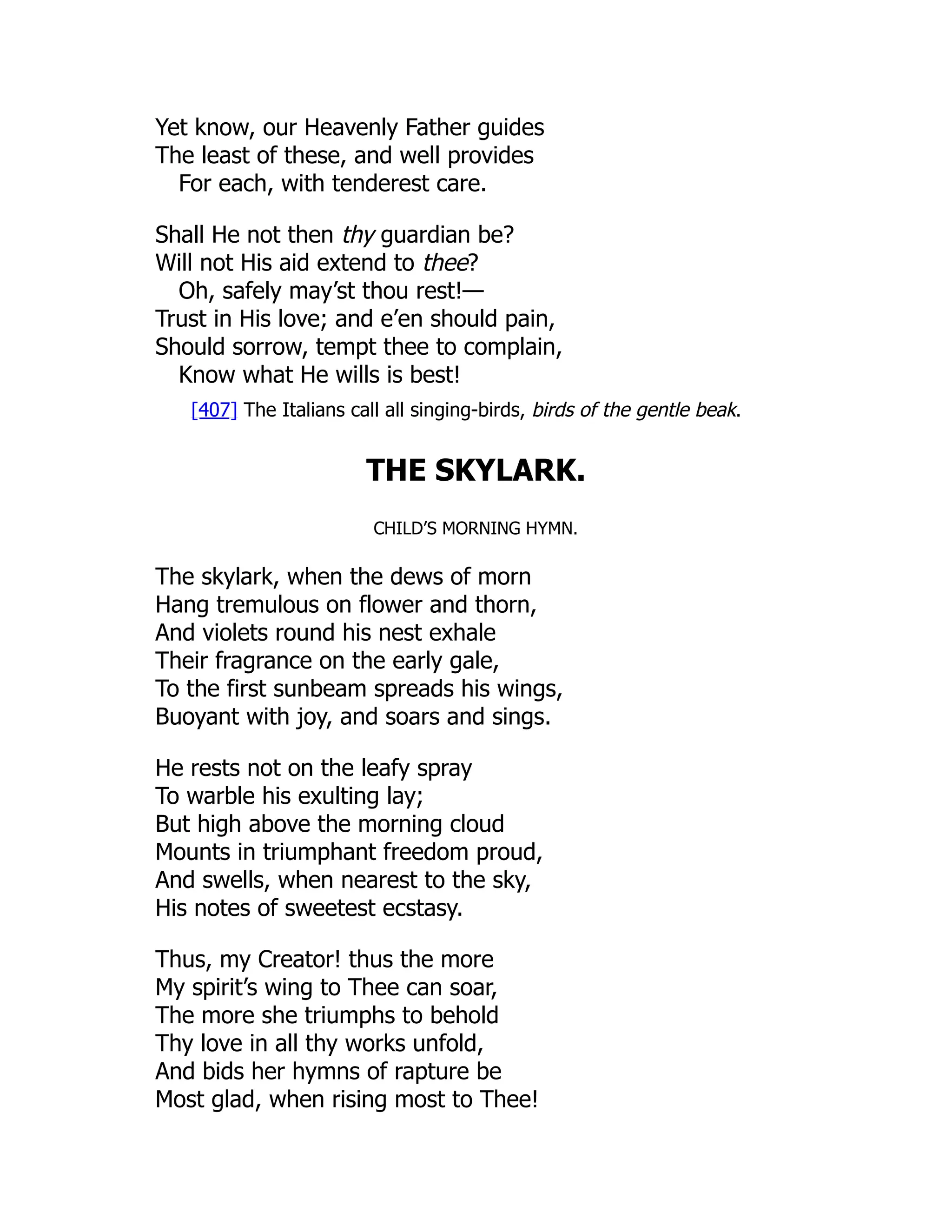 Yet know, our Heavenly Father guides
The least of these, and well provides
For each, with tenderest care.
Shall He not then thy guardian be?
Will not His aid extend to thee?
Oh, safely may’st thou rest!—
Trust in His love; and e’en should pain,
Should sorrow, tempt thee to complain,
Know what He wills is best!
[407] The Italians call all singing-birds, birds of the gentle beak.
THE SKYLARK.
CHILD’S MORNING HYMN.
The skylark, when the dews of morn
Hang tremulous on flower and thorn,
And violets round his nest exhale
Their fragrance on the early gale,
To the first sunbeam spreads his wings,
Buoyant with joy, and soars and sings.
He rests not on the leafy spray
To warble his exulting lay;
But high above the morning cloud
Mounts in triumphant freedom proud,
And swells, when nearest to the sky,
His notes of sweetest ecstasy.
Thus, my Creator! thus the more
My spirit’s wing to Thee can soar,
The more she triumphs to behold
Thy love in all thy works unfold,
And bids her hymns of rapture be
Most glad, when rising most to Thee!
 