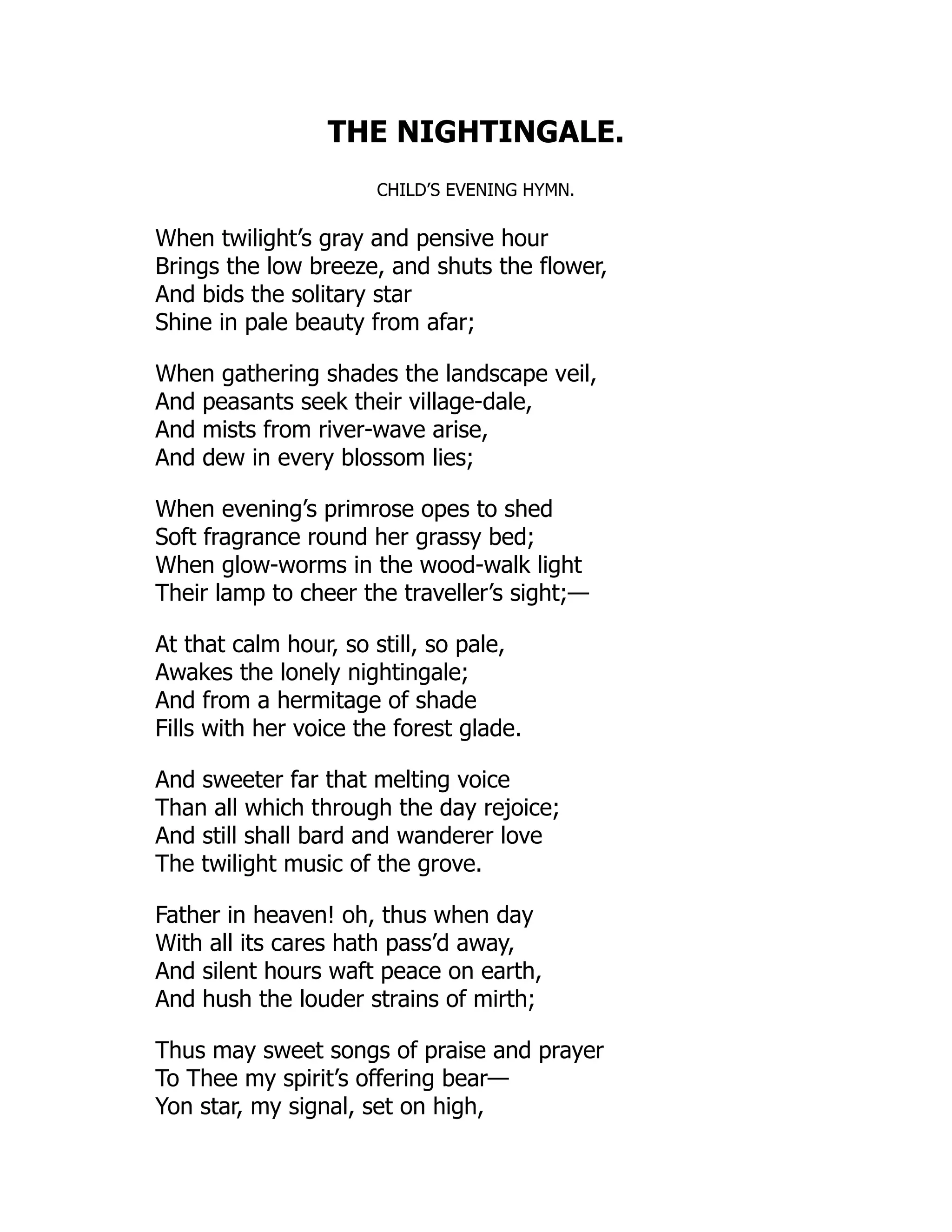 THE NIGHTINGALE.
CHILD’S EVENING HYMN.
When twilight’s gray and pensive hour
Brings the low breeze, and shuts the flower,
And bids the solitary star
Shine in pale beauty from afar;
When gathering shades the landscape veil,
And peasants seek their village-dale,
And mists from river-wave arise,
And dew in every blossom lies;
When evening’s primrose opes to shed
Soft fragrance round her grassy bed;
When glow-worms in the wood-walk light
Their lamp to cheer the traveller’s sight;—
At that calm hour, so still, so pale,
Awakes the lonely nightingale;
And from a hermitage of shade
Fills with her voice the forest glade.
And sweeter far that melting voice
Than all which through the day rejoice;
And still shall bard and wanderer love
The twilight music of the grove.
Father in heaven! oh, thus when day
With all its cares hath pass’d away,
And silent hours waft peace on earth,
And hush the louder strains of mirth;
Thus may sweet songs of praise and prayer
To Thee my spirit’s offering bear—
Yon star, my signal, set on high,
 