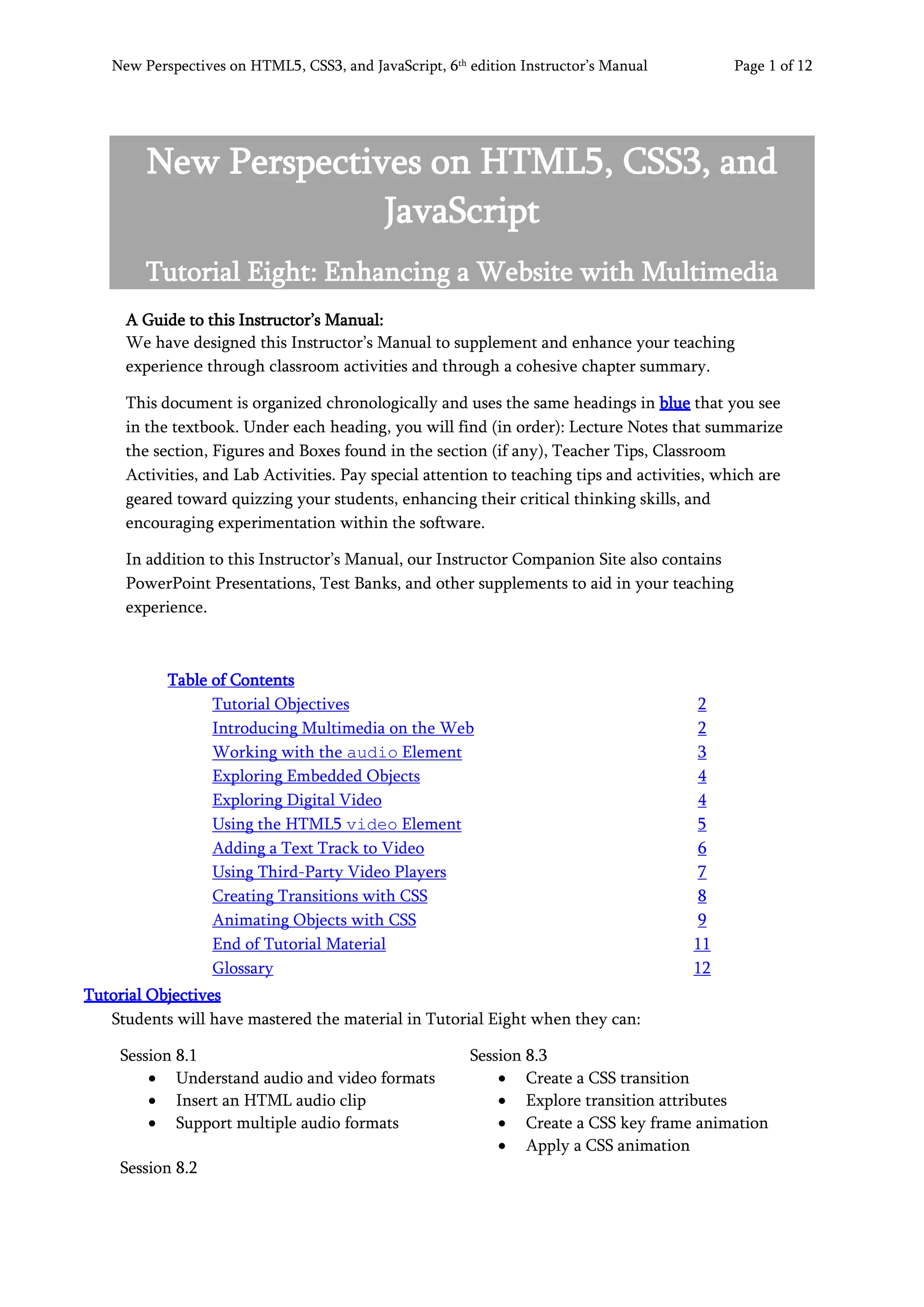 New Perspectives on HTML5, CSS3, and JavaScript, 6th
edition Instructor’s Manual Page 1 of 12
New Perspectives on HTML5, CSS3, and
JavaScript
Tutorial Eight: Enhancing a Website with Multimedia
A Guide to this Instructor’s Manual:
We have designed this Instructor’s Manual to supplement and enhance your teaching
experience through classroom activities and through a cohesive chapter summary.
This document is organized chronologically and uses the same headings in blue that you see
in the textbook. Under each heading, you will find (in order): Lecture Notes that summarize
the section, Figures and Boxes found in the section (if any), Teacher Tips, Classroom
Activities, and Lab Activities. Pay special attention to teaching tips and activities, which are
geared toward quizzing your students, enhancing their critical thinking skills, and
encouraging experimentation within the software.
In addition to this Instructor’s Manual, our Instructor Companion Site also contains
PowerPoint Presentations, Test Banks, and other supplements to aid in your teaching
experience.
Table of Contents
Tutorial Objectives 2
Introducing Multimedia on the Web 2
Working with the audio Element 3
Exploring Embedded Objects 4
Exploring Digital Video 4
Using the HTML5 video Element 5
Adding a Text Track to Video 6
Using Third-Party Video Players 7
Creating Transitions with CSS 8
Animating Objects with CSS
End of Tutorial Material
Glossary
9
11
12
Tutorial Objectives
Students will have mastered the material in Tutorial Eight when they can:
Session 8.1
• Understand audio and video formats
• Insert an HTML audio clip
• Support multiple audio formats
Session 8.2
Session 8.3
• Create a CSS transition
• Explore transition attributes
• Create a CSS key frame animation
• Apply a CSS animation
 