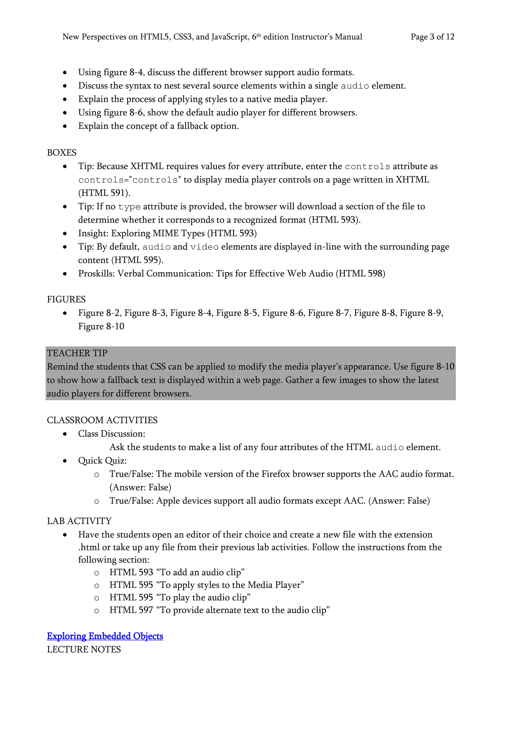 New Perspectives on HTML5, CSS3, and JavaScript, 6th
edition Instructor’s Manual Page 3 of 12
• Using figure 8-4, discuss the different browser support audio formats.
• Discuss the syntax to nest several source elements within a single audio element.
• Explain the process of applying styles to a native media player.
• Using figure 8-6, show the default audio player for different browsers.
• Explain the concept of a fallback option.
BOXES
• Tip: Because XHTML requires values for every attribute, enter the controls attribute as
controls="controls" to display media player controls on a page written in XHTML
(HTML 591).
• Tip: If no type attribute is provided, the browser will download a section of the file to
determine whether it corresponds to a recognized format (HTML 593).
• Insight: Exploring MIME Types (HTML 593)
• Tip: By default, audio and video elements are displayed in-line with the surrounding page
content (HTML 595).
• Proskills: Verbal Communication: Tips for Effective Web Audio (HTML 598)
FIGURES
• Figure 8-2, Figure 8-3, Figure 8-4, Figure 8-5, Figure 8-6, Figure 8-7, Figure 8-8, Figure 8-9,
Figure 8-10
TEACHER TIP
Remind the students that CSS can be applied to modify the media player’s appearance. Use figure 8-10
to show how a fallback text is displayed within a web page. Gather a few images to show the latest
audio players for different browsers.
CLASSROOM ACTIVITIES
• Class Discussion:
Ask the students to make a list of any four attributes of the HTML audio element.
• Quick Quiz:
o True/False: The mobile version of the Firefox browser supports the AAC audio format.
(Answer: False)
o True/False: Apple devices support all audio formats except AAC. (Answer: False)
LAB ACTIVITY
• Have the students open an editor of their choice and create a new file with the extension
.html or take up any file from their previous lab activities. Follow the instructions from the
following section:
o HTML 593 “To add an audio clip”
o HTML 595 “To apply styles to the Media Player”
o HTML 595 “To play the audio clip”
o HTML 597 “To provide alternate text to the audio clip”
Exploring Embedded Objects
LECTURE NOTES
 