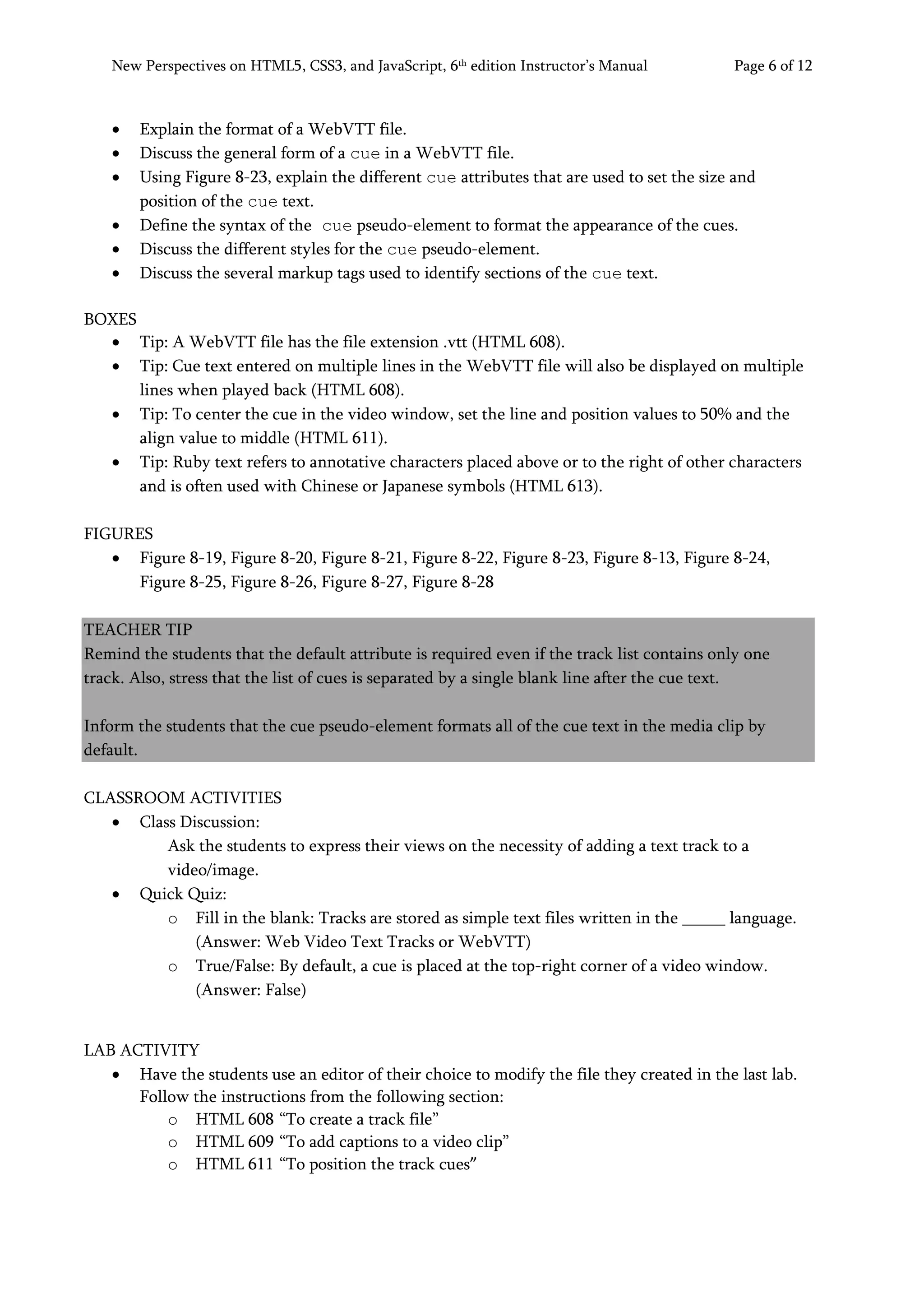 New Perspectives on HTML5, CSS3, and JavaScript, 6th
edition Instructor’s Manual Page 6 of 12
• Explain the format of a WebVTT file.
• Discuss the general form of a cue in a WebVTT file.
• Using Figure 8-23, explain the different cue attributes that are used to set the size and
position of the cue text.
• Define the syntax of the cue pseudo-element to format the appearance of the cues.
• Discuss the different styles for the cue pseudo-element.
• Discuss the several markup tags used to identify sections of the cue text.
BOXES
• Tip: A WebVTT file has the file extension .vtt (HTML 608).
• Tip: Cue text entered on multiple lines in the WebVTT file will also be displayed on multiple
lines when played back (HTML 608).
• Tip: To center the cue in the video window, set the line and position values to 50% and the
align value to middle (HTML 611).
• Tip: Ruby text refers to annotative characters placed above or to the right of other characters
and is often used with Chinese or Japanese symbols (HTML 613).
FIGURES
• Figure 8-19, Figure 8-20, Figure 8-21, Figure 8-22, Figure 8-23, Figure 8-13, Figure 8-24,
Figure 8-25, Figure 8-26, Figure 8-27, Figure 8-28
TEACHER TIP
Remind the students that the default attribute is required even if the track list contains only one
track. Also, stress that the list of cues is separated by a single blank line after the cue text.
Inform the students that the cue pseudo-element formats all of the cue text in the media clip by
default.
CLASSROOM ACTIVITIES
• Class Discussion:
Ask the students to express their views on the necessity of adding a text track to a
video/image.
• Quick Quiz:
o Fill in the blank: Tracks are stored as simple text files written in the _____ language.
(Answer: Web Video Text Tracks or WebVTT)
o True/False: By default, a cue is placed at the top-right corner of a video window.
(Answer: False)
LAB ACTIVITY
• Have the students use an editor of their choice to modify the file they created in the last lab.
Follow the instructions from the following section:
o HTML 608 “To create a track file”
o HTML 609 “To add captions to a video clip”
o HTML 611 “To position the track cues”
 