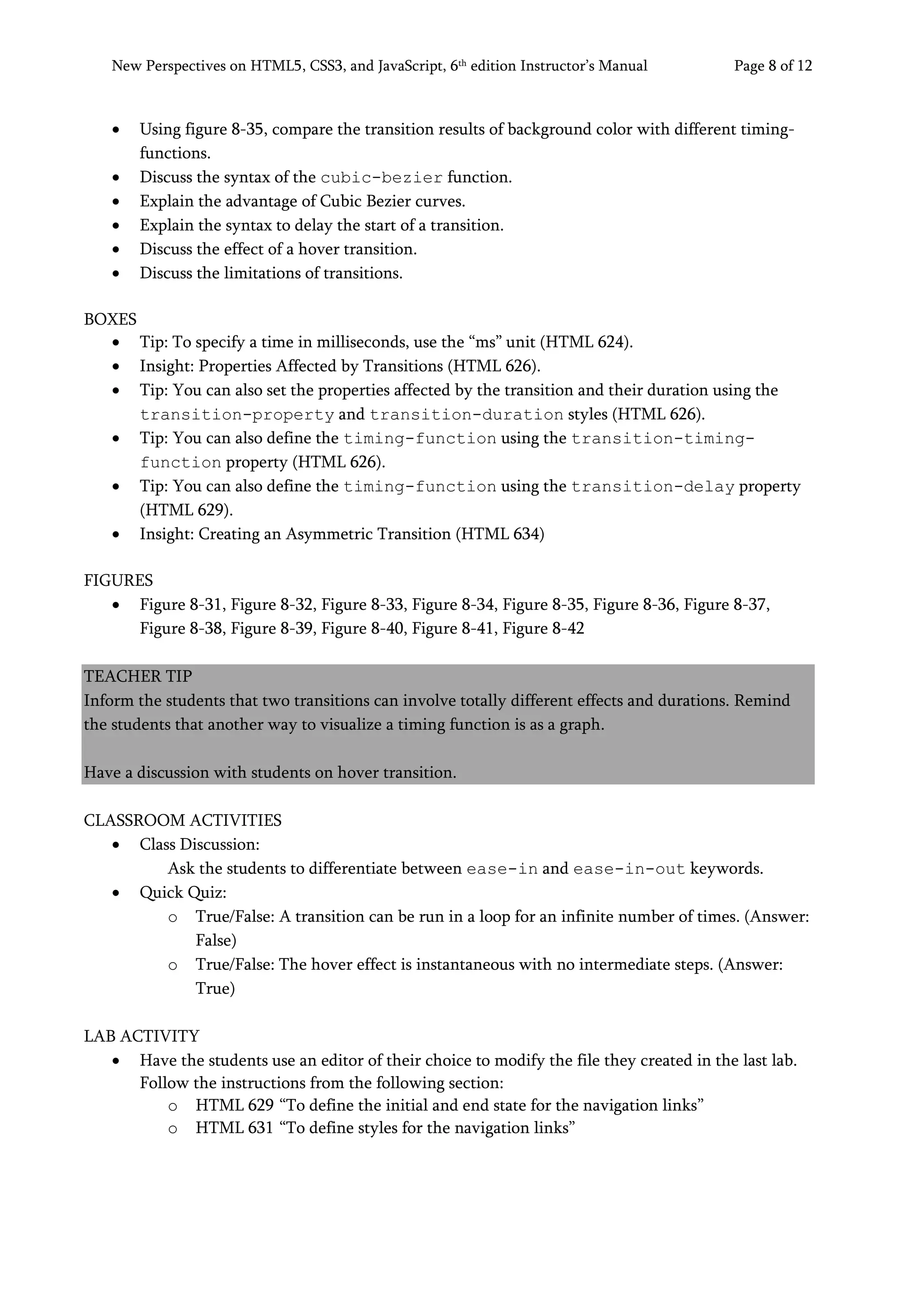 New Perspectives on HTML5, CSS3, and JavaScript, 6th
edition Instructor’s Manual Page 8 of 12
• Using figure 8-35, compare the transition results of background color with different timing-
functions.
• Discuss the syntax of the cubic-bezier function.
• Explain the advantage of Cubic Bezier curves.
• Explain the syntax to delay the start of a transition.
• Discuss the effect of a hover transition.
• Discuss the limitations of transitions.
BOXES
• Tip: To specify a time in milliseconds, use the “ms” unit (HTML 624).
• Insight: Properties Affected by Transitions (HTML 626).
• Tip: You can also set the properties affected by the transition and their duration using the
transition-property and transition-duration styles (HTML 626).
• Tip: You can also define the timing-function using the transition-timing-
function property (HTML 626).
• Tip: You can also define the timing-function using the transition-delay property
(HTML 629).
• Insight: Creating an Asymmetric Transition (HTML 634)
FIGURES
• Figure 8-31, Figure 8-32, Figure 8-33, Figure 8-34, Figure 8-35, Figure 8-36, Figure 8-37,
Figure 8-38, Figure 8-39, Figure 8-40, Figure 8-41, Figure 8-42
TEACHER TIP
Inform the students that two transitions can involve totally different effects and durations. Remind
the students that another way to visualize a timing function is as a graph.
Have a discussion with students on hover transition.
CLASSROOM ACTIVITIES
• Class Discussion:
Ask the students to differentiate between ease-in and ease-in-out keywords.
• Quick Quiz:
o True/False: A transition can be run in a loop for an infinite number of times. (Answer:
False)
o True/False: The hover effect is instantaneous with no intermediate steps. (Answer:
True)
LAB ACTIVITY
• Have the students use an editor of their choice to modify the file they created in the last lab.
Follow the instructions from the following section:
o HTML 629 “To define the initial and end state for the navigation links”
o HTML 631 “To define styles for the navigation links”
 