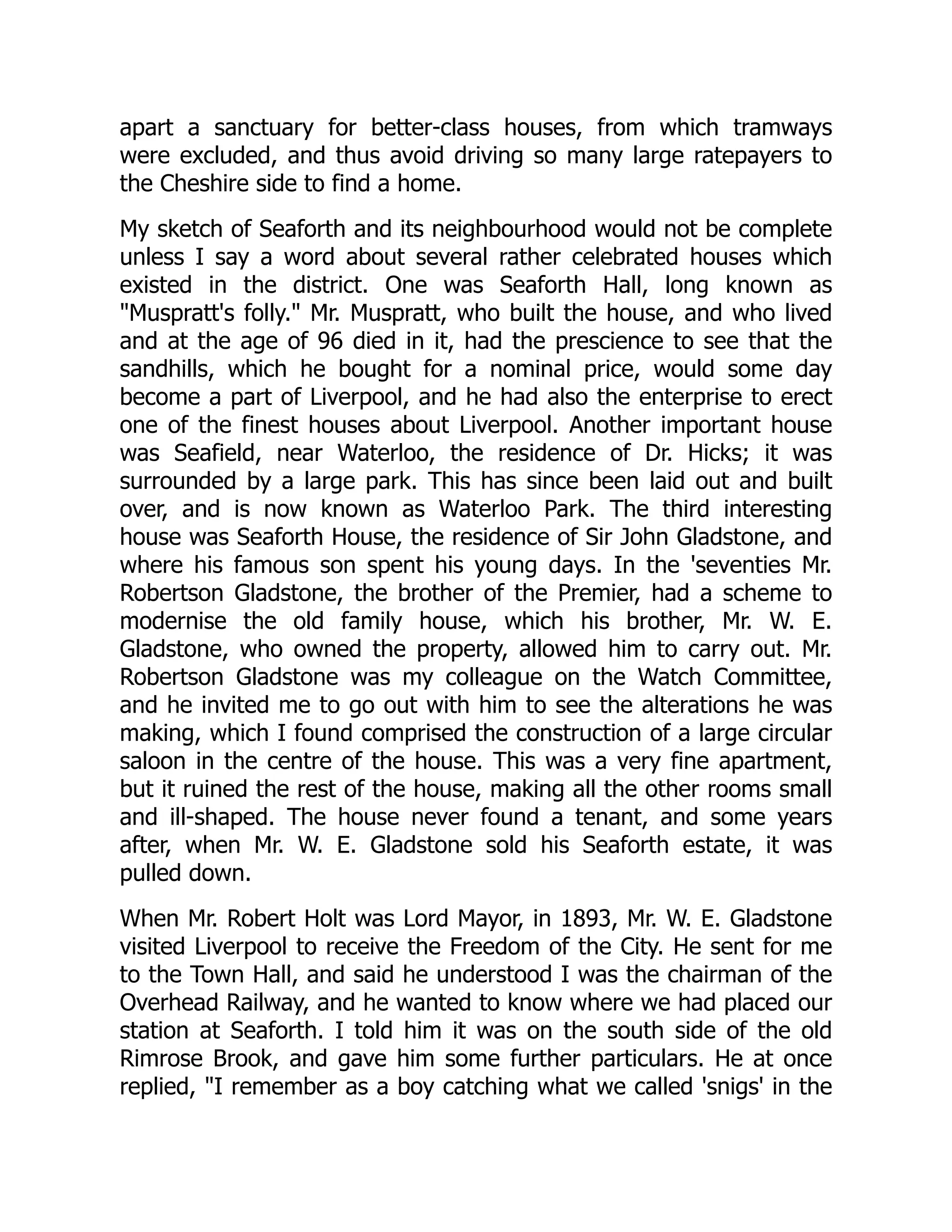 apart a sanctuary for better-class houses, from which tramways
were excluded, and thus avoid driving so many large ratepayers to
the Cheshire side to find a home.
My sketch of Seaforth and its neighbourhood would not be complete
unless I say a word about several rather celebrated houses which
existed in the district. One was Seaforth Hall, long known as
"Muspratt's folly." Mr. Muspratt, who built the house, and who lived
and at the age of 96 died in it, had the prescience to see that the
sandhills, which he bought for a nominal price, would some day
become a part of Liverpool, and he had also the enterprise to erect
one of the finest houses about Liverpool. Another important house
was Seafield, near Waterloo, the residence of Dr. Hicks; it was
surrounded by a large park. This has since been laid out and built
over, and is now known as Waterloo Park. The third interesting
house was Seaforth House, the residence of Sir John Gladstone, and
where his famous son spent his young days. In the 'seventies Mr.
Robertson Gladstone, the brother of the Premier, had a scheme to
modernise the old family house, which his brother, Mr. W. E.
Gladstone, who owned the property, allowed him to carry out. Mr.
Robertson Gladstone was my colleague on the Watch Committee,
and he invited me to go out with him to see the alterations he was
making, which I found comprised the construction of a large circular
saloon in the centre of the house. This was a very fine apartment,
but it ruined the rest of the house, making all the other rooms small
and ill-shaped. The house never found a tenant, and some years
after, when Mr. W. E. Gladstone sold his Seaforth estate, it was
pulled down.
When Mr. Robert Holt was Lord Mayor, in 1893, Mr. W. E. Gladstone
visited Liverpool to receive the Freedom of the City. He sent for me
to the Town Hall, and said he understood I was the chairman of the
Overhead Railway, and he wanted to know where we had placed our
station at Seaforth. I told him it was on the south side of the old
Rimrose Brook, and gave him some further particulars. He at once
replied, "I remember as a boy catching what we called 'snigs' in the
 